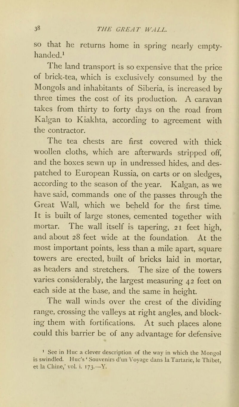 so that he returns home in spring nearly empty- handed.1 f he land transport is so expensive that the price of brick-tea, which is exclusively consumed by the Mongols and inhabitants of Siberia, is increased by three times the cost of its production. A caravan takes from thirty to forty days on the road from Ivalgan to Kiakhta, according to agreement with the contractor. The tea chests are first covered with thick woollen cloths, which are afterwards stripped off, and the boxes sewn up in undressed hides, and des- patched to European Russia, on carts or on sledges, according to the season of the year. Ivalgan, as we have said, commands one of the passes through the Great Wall, which we beheld for the first time. It is built of large stones, cemented together with mortar. The wall itself is tapering, 21 feet high, and about 28 feet wide at the foundation. At the most important points, less than a mile apart, square towers are erected, built of bricks laid in mortar, as headers and stretchers. The size of the towers varies considerably, the largest measuring 42 feet on each side at the base, and the same in height. The wall winds over the crest of the dividing range, crossing the valleys at right angles, and block- ing them with fortifications. At such places alone could this barrier be of any advantage for defensive 1 See in Hue a clever description of the way in which the Mongol is swindled. H uc’s ‘ Souvenirs d’un Voyage dans la Tartarie, le Thibet, et la Chine,’ vol. i. 173.—Y.