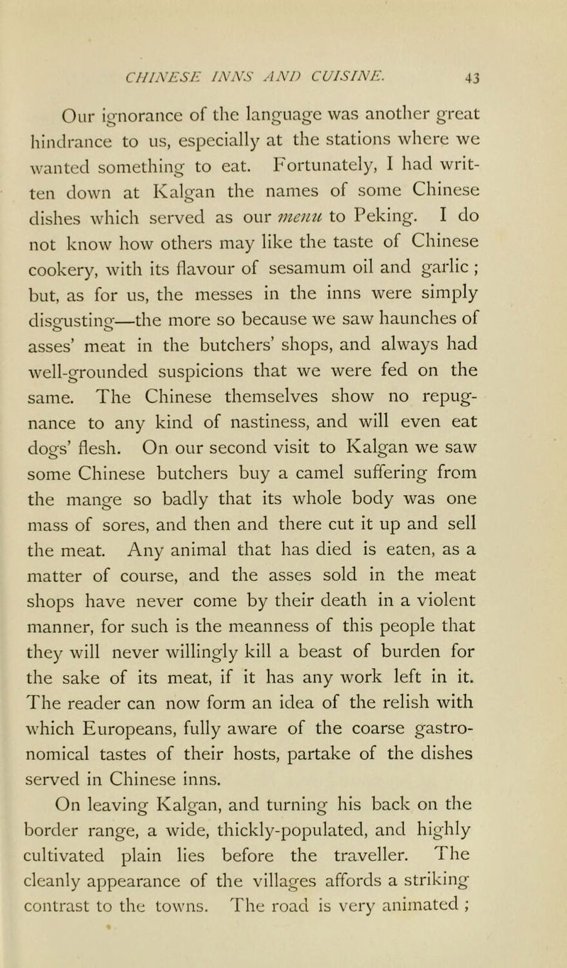 Our ignorance of the language was another great hindrance to us, especially at the stations where we wanted something to eat. Fortunately, I had writ- ten down at Kalgan the names of some Chinese dishes which served as our menu to Peking. I do not know how others may like the taste of Chinese cookery, with its flavour of sesamum oil and garlic ; but, as for us, the messes in the inns were simply disgusting—the more so because we saw haunches of asses’ meat in the butchers’ shops, and always had well-grounded suspicions that we were fed on the same. The Chinese themselves show no repug- nance to any kind of nastiness, and will even eat dogs’ flesh. On our second visit to Kalgan we saw some Chinese butchers buy a camel suffering from the mange so badly that its whole body was one mass of sores, and then and there cut it up and sell the meat. Any animal that has died is eaten, as a matter of course, and the asses sold in the meat shops have never come by their death in a violent manner, for such is the meanness of this people that they will never willingly kill a beast of burden for the sake of its meat, if it has any work left in it. The reader can now form an idea of the relish with which Europeans, fully aware of the coarse gastro- nomical tastes of their hosts, partake of the dishes served in Chinese inns. On leaving Kalgan, and turning his back on the border range, a wide, thickly-populated, and highly cultivated plain lies before the traveller. The cleanly appearance of the villages affords a striking contrast to the towns. The road is very animated ;