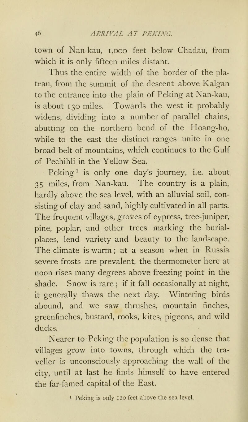 town of Nan-kau, i,ooo feet below Chadau, from which it is only fifteen miles distant. Thus the entire width of the border of the pla- teau, from the summit of the descent above Kalgan to the entrance into the plain of Peking at Nan-kau, is about 130 miles. Towards the west it probably widens, dividing into , a number of parallel chains, abutting on the northern bend of the Hoang-ho, while to the east the distinct ranges unite in one broad belt of mountains, which continues to the Gulf of Pechihli in the Yellow Sea. Peking1 is only one day’s journey, i.e. about 35 miles, from Nan-kau. The country is a plain, hardly above the sea level, with an alluvial soil, con- sisting of clay and sand, highly cultivated in all parts. The frequent villages, groves of cypress, tree-juniper, pine, poplar, and other trees marking the burial- places, lend variety and beauty to the landscape. The climate is warm ; at a season when in Russia severe frosts are prevalent, the thermometer here at noon rises many degrees above freezing point in the shade. Snow is rare ; if it fall occasionally at night, it generally thaws the next day. Wintering birds abound, and we saw thrushes, mountain finches, greenfinches, bustard, rooks, kites, pigeons, and wild ducks. Nearer to Peking the population is so dense that villages grow into towns, through which the tra- veller is unconsciously approaching the wall of the city, until at last he finds himself to have entered the far-famed capital of the East. 1 Peking is only 120 feet above the sea level.