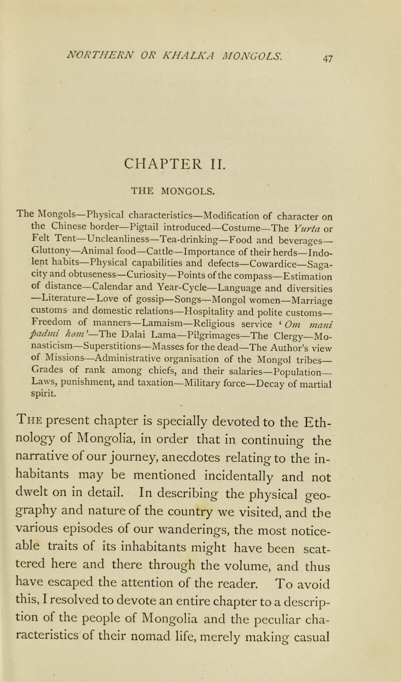 NORTHERN OR КИЛЬКА MONGOLS. CHAPTER II. THE MONGOLS. The Mongols—Physical characteristics—Modification of character on the Chinese border—Pigtail introduced—Costume—The Yurta or Felt Tent—Uncleanliness—Tea-drinking—Food and beverages— Gluttony—Animal food—Cattle—Importance of their herds—Indo- lent habits—Physical capabilities and defects—Cowardice—Saga- city and obtuseness—Curiosity—Points of the compass—Estimation of distance—Calendar and Year-Cycle—Language and diversities —Literature—Love of gossip—Songs—Mongol women—Marriage customs and domestic relations—Hospitality and polite customs— Freedom of manners—Lamaism—Religious service ‘ От mani padmi hom’—The Dalai Lama—Pilgrimages—The Clergy—Mo- nasticism—Superstitions—Masses for the dead—The Author’s view of Missions—Administrative organisation of the Mongol tribes Grades of rank among chiefs, and their salaries—Population Laws, punishment, and taxation—Military force—Decay of martial spirit. The present chapter is specially devoted to the Eth- nology of Mongolia, in order that in continuing the narrative of our journey, anecdotes relating to the in- habitants may be mentioned incidentally and not dwelt on in detail. In describing the physical geo- graphy and nature of the country we visited, and the various episodes of our wanderings, the most notice- able traits of its inhabitants might have been scat- tered here and there through the volume, and thus have escaped the attention of the reader. To avoid this, I resolved to devote an entire chapter to a descrip- tion of the people of Mongolia and the peculiar cha- racteristics of their nomad life, merely making casual