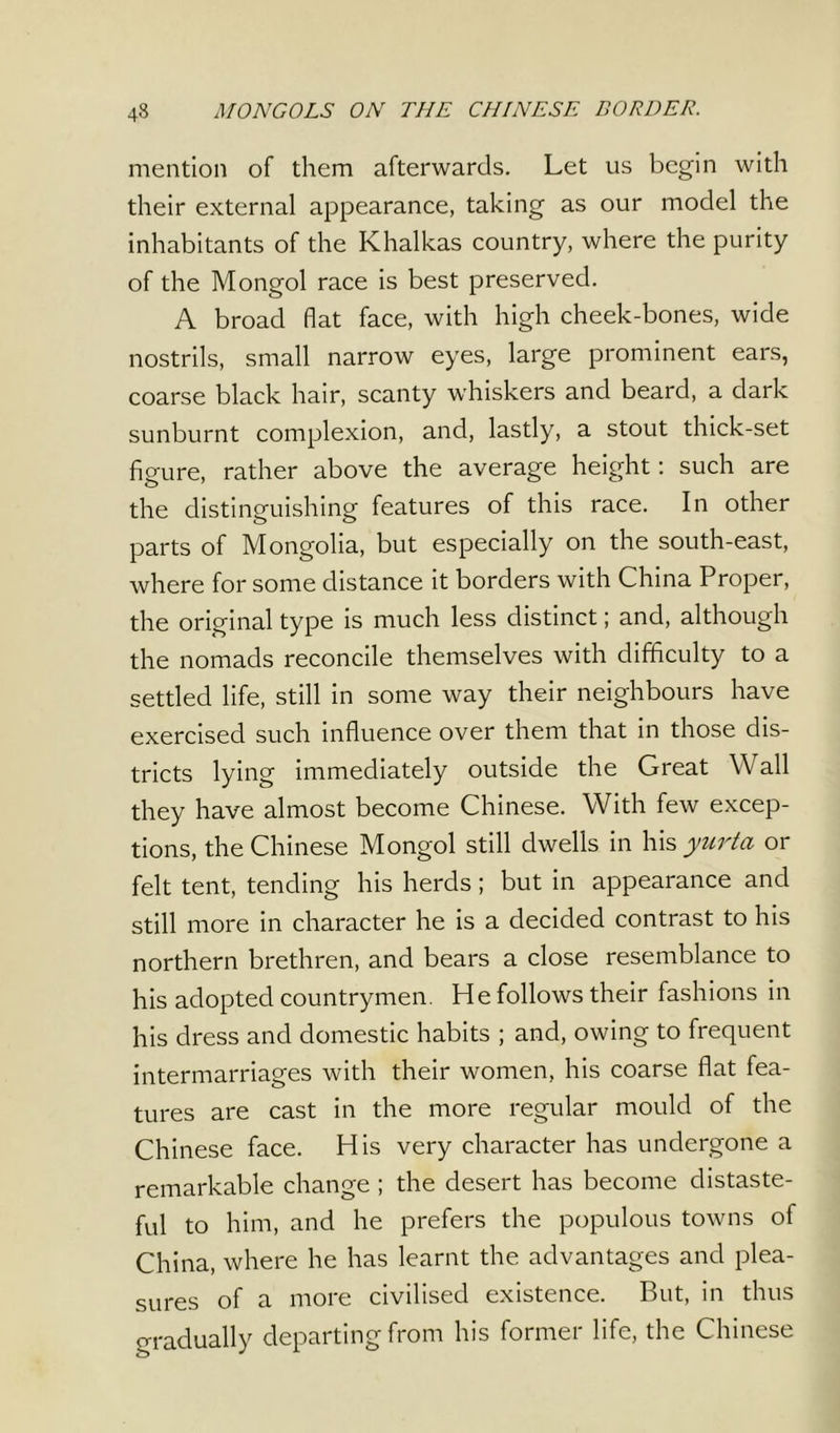 mention of them afterwards. Let us begin with their external appearance, taking as our model the inhabitants of the Khalkas country, where the purity of the Mongol race is best preserved. A broad flat face, with high cheek-bones, wide nostrils, small narrow eyes, large prominent ears, coarse black hair, scanty whiskers and beard, a dark sunburnt complexion, and, lastly, a stout thick-set figure, rather above the average height: such are the distinguishing features of this race. In other parts of Mongolia, but especially on the south-east, where for some distance it borders with China Proper, the original type is much less distinct; and, although the nomads reconcile themselves with difficulty to a settled life, still in some way their neighbours have exercised such influence over them that in those dis- tricts lying immediately outside the Great Wall they have almost become Chinese. With few excep- tions, the Chinese Mongol still dwells in his yurta or felt tent, tending his herds; but in appearance and still more in character he is a decided contrast to his northern brethren, and bears a close resemblance to his adopted countrymen. He follows their fashions in his dress and domestic habits ; and, owing to frequent intermarriages with their women, his coarse flat fea- tures are cast in the more regular mould of the Chinese face. His very character has undergone a remarkable change ; the desert has become distaste- ful to him, and he prefers the populous towns of China, where he has learnt the advantages and plea- sures of a more civilised existence. But, in thus gradually departing from his former life, the Chinese