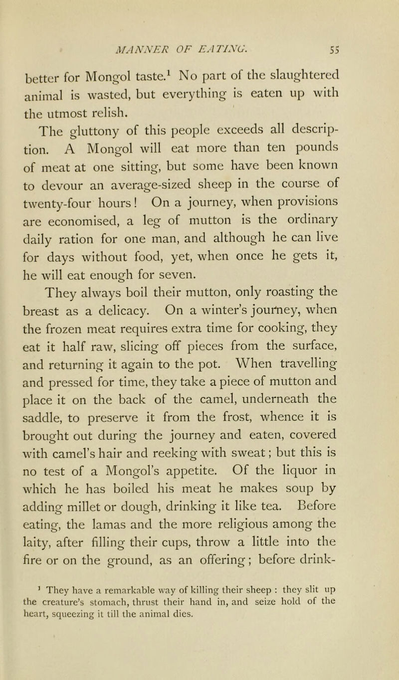 better for Mongol taste.1 No part of the slaughtered animal is wasted, but everything is eaten up with the utmost relish. The gluttony of this people exceeds all descrip- tion. A Mongol will eat more than ten pounds of meat at one sitting, but some have been known to devour an average-sized sheep in the course of twenty-four hours! On a journey, when provisions are economised, a leg of mutton is the ordinary daily ration for one man, and although he can live for days without food, yet, when once he gets it, he will eat enough for seven. They always boil their mutton, only roasting the breast as a delicacy. On a winter’s journey, when the frozen meat requires extra time for cooking, they eat it half raw, slicing off pieces from the surface, and returning it again to the pot. When travelling and pressed for time, they take a piece of mutton and place it on the back of the camel, underneath the saddle, to preserve it from the frost, whence it is brought out during the journey and eaten, covered with camel’s hair and reeking with sweat; but this is no test of a Mongol’s appetite. Of the liquor in which he has boiled his meat he makes soup by adding millet or dough, drinking it like tea. Before eating, the lamas and the more religious among the laity, after filling their cups, throw a little into the fire or on the ground, as an offering; before drinlc- 1 They have a remarkable way of killing their sheep : they slit up the creature’s stomach, thrust their hand in, and seize hold of the heart, squeezing it till the animal dies.
