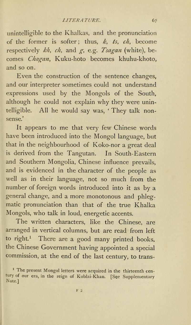 unintelligible to the Khalkas, and the pronunciation of the former is softer; thus, k, is, ch, become respectively /г/г, ch, and g, e.g. Tsagan (white), be- comes Chagan, Kuku-hoto becomes khuhu-khoto, and so on. Even the construction of the sentence changes, and our interpreter sometimes could not understand expressions used by the Mongols of the South, although he could not explain why they were unin- telligible. All he would say was, ‘ They talk non- sense.’ It appears to me that very few Chinese words have been introduced into the Mongol language, but that in the neighbourhood of Koko-nor a great deal is derived from the Tangutan. In South-Eastern and Southern Mongolia, Chinese influence prevails, and is evidenced in the character of the people as well as in their language, not so much from the number of foreign words introduced into it as by a general change, and a more monotonous and phleg- matic pronunciation than that of the true Khalka Mongols, who talk in loud, energetic accents. The written characters, like the Chinese, are arranged in vertical columns, but are read from left to right.1 There are a good many printed books, the Chinese Government having appointed a special commission, at the end of the last century, to trans- 1 The present Mongol letters were acquired in the thirteenth cen- tury of our era, in the reign of Kublai-Khan. [See Supplementary Note.]