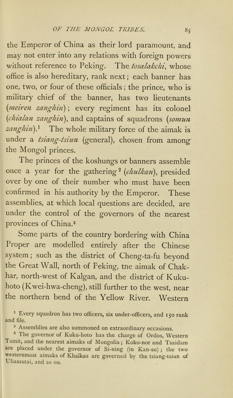 OF THE MONGOL TRIBES. «5 the Emperor of China as their lord paramount, and may not enter into any relations with foreign powers without reference to Peking. The tosalakchi, whose office is also hereditary, rank next; each banner has one, two, or four of these officials ; the prince, who is military chief of the banner, has two lieutenants (meiren zanghin); every regiment has its colonel (chialan zanghin), and captains of squadrons (sotnun zanghin)} The whole military force of the aimak is under a tsiang-tsiun (general), chosen from among the Mongol princes. The princes of the koshungs or banners assemble once a year for the gathering1 2 (<chulkan), presided over by one of their number who must have been confirmed in his authority by the Emperor. These assemblies, at which local questions are decided, are under the control of the governors of the nearest provinces of China.3 Some parts of the country bordering with China Proper are modelled entirely after the Chinese system; such as the district of Cheng-ta-fu beyond the Great Wall, north of Peking, trie aimak of Chak- har, north-west of Ivalgan, and the district of Kuku- hoto (Kwei-hwa-cheng), still further to the west, near the northern bend of the Yellow River. Western 1 Every squadron has two officers, six under-officers, and 150 rank and file. 2 Assemblies are also summoned on extraordinary occasions. 3 The governor of Kuku-hoto has the charge of Ordos, Western Tumit, and the nearest aimaks of Mongolia; Koko-nor and Tsaidam are placed under the governor of Si-ning (in Kan-su) ; the two westernmost aimaks of Khalkas are governed by the tsiang-tsiun of Uliassulai, and so on.