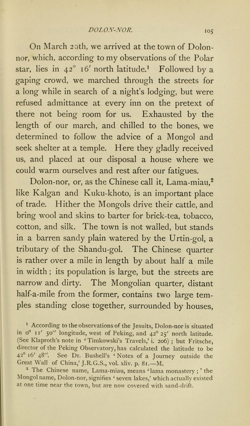 DOLO.Y-NOR. On March 20th, we arrived at the town of Dolon- nor, which, according to my observations of the Polar star, lies in 420 \6' north latitude,1 Followed by a gaping crowd, we marched through the streets for a long while in search of a night’s lodging, but were refused admittance at every inn on the pretext of there not being room for us. Exhausted by the length of our march, and chilled to the bones, we determined to follow the advice of a Mongol and seek shelter at a temple. Here they gladly received us, and placed at our disposal a house where we could warm ourselves and rest after our fatigues. Dolon-nor, or, as the Chinese call it, Lama-miau,2 like Kalgan and Kuku-khoto, is an important place of trade. Hither the Mongols drive their cattle, and bring wool and skins to barter for brick-tea, tobacco, cotton, and silk. The town is not walled, but stands in a barren sandy plain watered by the Urtin-gol, a tributary of the Shandu-gol. The Chinese quarter is rather over a mile in length by about half a mile in width ; its population is large, but the streets are narrow and dirty. The Mongolian quarter, distant half-a-mile from the former, contains two laree tern- pies standing close together, surrounded by houses, 1 According to the observations of the Jesuits, Dolon-nor is situated in o° 1i' 50 longitude, west of Peking, and 420 25' north latitude. (See Klaproth’s note in ‘Timkowski’s Travels,’ i. 206) ; but Fritsche, director of the Peking Observatory, has calculated the latitude to be 420 16' 48'fi See Dr. Bushell’s ‘ Notes of a Journey outside the Great Wall of China,’ J.R.G.S., vol. xliv. p. 81.—M. 2 The Chinese name, Lama-miau, means ‘ lama monastery the Mongol name, Dolon-nor, signifies ‘ seven lakes,’ which actually existed at one time near the town, but are now covered with sand-drift.