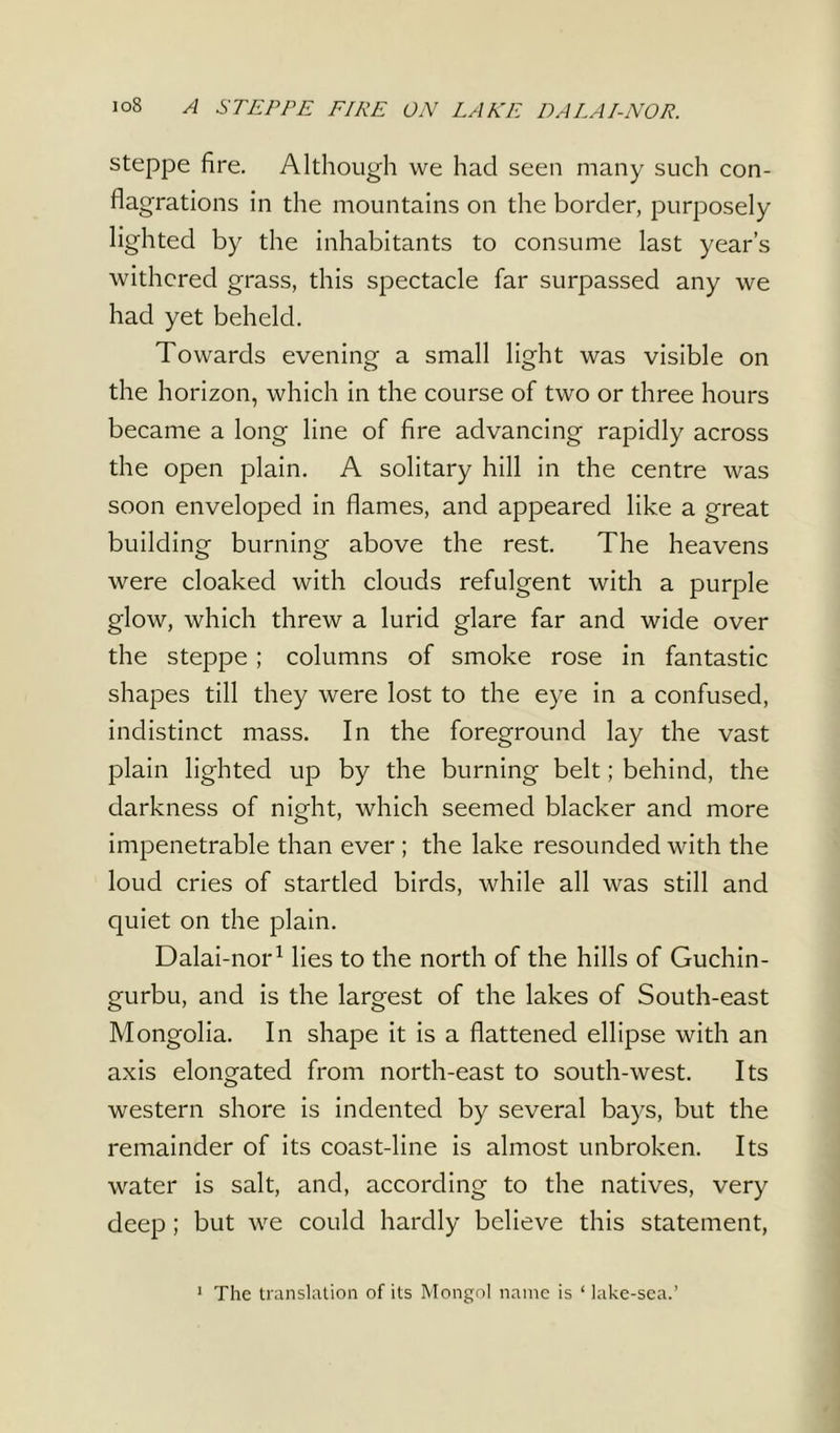 io8 A STEPPE FIRE ON LAKE DA LA/-NOR. steppe fire. Although we had seen many such con- flagrations in the mountains on the border, purposely lighted by the inhabitants to consume last year’s withered grass, this spectacle far surpassed any we had yet beheld. Towards evening a small light was visible on the horizon, which in the course of two or three hours became a long line of fire advancing rapidly across the open plain. A solitary hill in the centre was soon enveloped in flames, and appeared like a great building burning above the rest. The heavens were cloaked with clouds refulgent with a purple glow, which threw a lurid glare far and wide over the steppe ; columns of smoke rose in fantastic shapes till they were lost to the eye in a confused, indistinct mass. In the foreground lay the vast plain lighted up by the burning belt; behind, the darkness of night, which seemed blacker and more impenetrable than ever ; the lake resounded with the loud cries of startled birds, while all was still and quiet on the plain. Dalai-nor1 lies to the north of the hills of Guchin- gurbu, and is the largest of the lakes of South-east Mongolia. In shape it is a flattened ellipse with an axis elongated from north-east to south-west. Its western shore is indented by several bays, but the remainder of its coast-line is almost unbroken. Its water is salt, and, according to the natives, very deep ; but we could hardly believe this statement, The translation of its Mongol name is ‘ lake-sea.’
