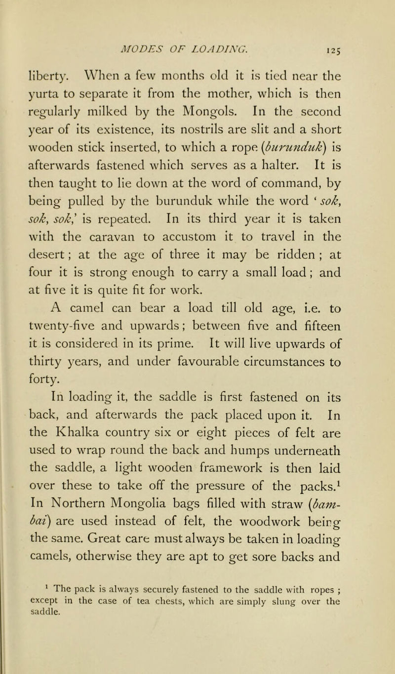 MODES OF LOADING. liberty. When a few months old it is tied near the yurta to separate it from the mother, which is then regularly milked by the Mongols. In the second year of its existence, its nostrils are slit and a short wooden stick inserted, to which a rope (burunduk) is afterwards fastened which serves as a halter. It is then taught to lie down at the word of command, by being pulled by the burunduk while the word ‘ so/e, sole, so/e,’ is repeated. In its third year it is taken with the caravan to accustom it to travel in the desert; at the age of three it may be ridden ; at four it is strong enough to carry a small load ; and at five it is quite fit for work. A camel can bear a load till old age, i.e. to twenty-five and upwards; between five and fifteen it is considered in its prime. It will live upwards of thirty years, and under favourable circumstances to forty. In loading it, the saddle is first fastened on its back, and afterwards the pack placed upon it. In the Khalka country six or eight pieces of felt are used to wrap round the back and humps underneath the saddle, a light wooden framework is then laid over these to take off the pressure of the packs.1 In Northern Mongolia bags filled with straw (bam- bai) are used instead of felt, the woodwork beirg the same. Great care must always be taken in loading camels, otherwise they are apt to get sore backs and 1 The pack is always securely fastened to the saddle with ropes ; except in the case of tea chests, which are simply slung over the saddle.