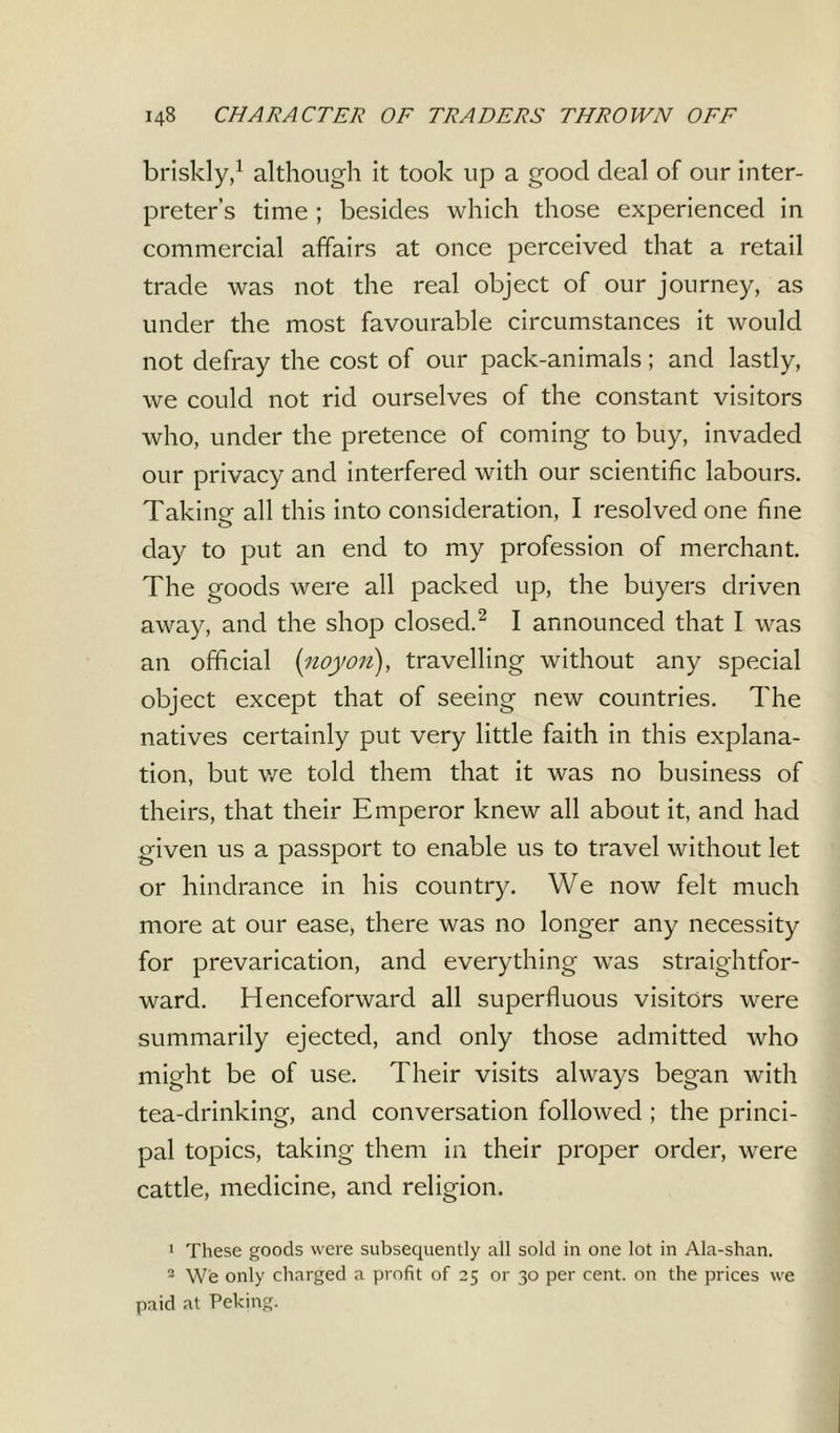 briskly,1 although it took up a good deal of our inter- preter’s time ; besides which those experienced in commercial affairs at once perceived that a retail trade was not the real object of our journey, as under the most favourable circumstances it would not defray the cost of our pack-animals; and lastly, we could not rid ourselves of the constant visitors who, under the pretence of coming to buy, invaded our privacy and interfered with our scientific labours. Taking all this into consideration, I resolved one fine day to put an end to my profession of merchant. The goods were all packed up, the buyers driven away, and the shop closed.2 I announced that I was an official (;noyon), travelling without any special object except that of seeing new countries. The natives certainly put very little faith in this explana- tion, but we told them that it was no business of theirs, that their Emperor knew all about it, and had given us a passport to enable us to travel without let or hindrance in his country. We now felt much more at our ease, there was no longer any necessity for prevarication, and everything was straightfor- ward. Henceforward all superfluous visitors were summarily ejected, and only those admitted who might be of use. Their visits always began with tea-drinking, and conversation followed ; the princi- pal topics, taking them in their proper order, were cattle, medicine, and religion. 1 These goods were subsequently all sold in one lot in Ala-shan. 2 W'e only charged a profit of 25 or 30 per cent, on the prices we paid at Peking.