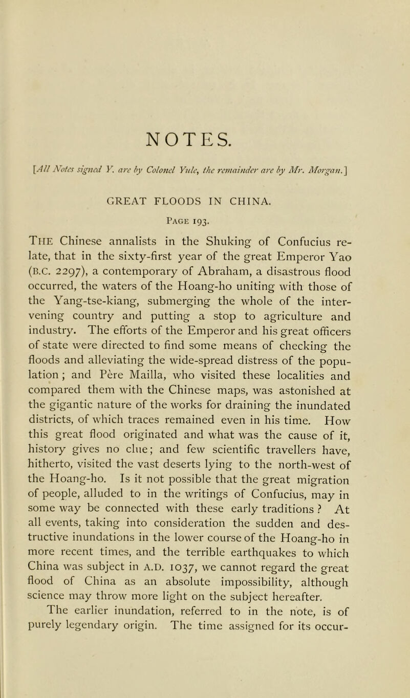 NOTES. [All Notes signed Y. are by Colonel Yule, the remainder are by Mr. Morgan.] GREAT FLOODS IN CHINA. Page 193. The Chinese annalists in the Shuking of Confucius re- late, that in the sixty-first year of the great Emperor Yao (B.c. 2297), a contemporary of Abraham, a disastrous flood occurred, the waters of the Hoang-ho uniting with those of the Yang-tse-kiang, submerging the whole of the inter- vening country and putting a stop to agriculture and industry. The efforts of the Emperor and his great officers of state were directed to find some means of checking the floods and alleviating the wide-spread distress of the popu- lation ; and Pere Mailla, who visited these localities and compared them with the Chinese maps, was astonished at the gigantic nature of the works for draining the inundated districts, of which traces remained even in his time. How this great flood originated and what was the cause of it, history gives no clue; and few scientific travellers have, hitherto, visited the vast deserts lying to the north-west of the Hoang-ho. Is it not possible that the great migration of people, alluded to in the writings of Confucius, may in some way be connected with these early traditions ? At all events, taking into consideration the sudden and des- tructive inundations in the lower course of the Hoang-ho in more recent times, and the terrible earthquakes to which China was subject in A.D. 1037, we cannot regard the great flood of China as an absolute impossibility, although science may throw more light on the subject hereafter. The earlier inundation, referred to in the note, is of purely legendary origin. The time assigned for its occur-