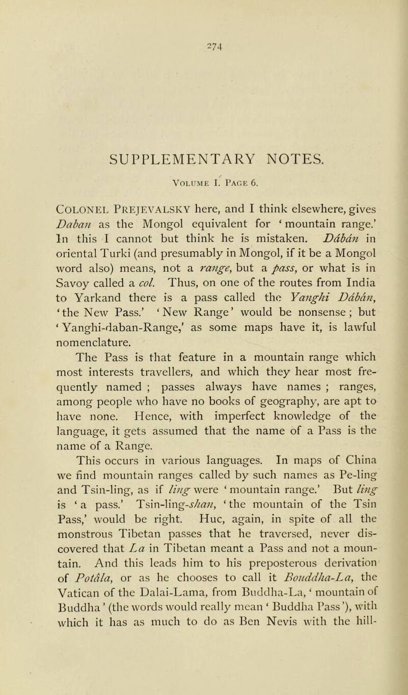 -74 SUPPLEMENTARY NOTES. Volume I. Page 6. Colonel Prejevalsky here, and I think elsewhere, gives Daban as the Mongol equivalent for * mountain range.’ In this I cannot but think he is mistaken. Daban in oriental Turki (and presumably in Mongol, if it be a Mongol word also) means, not a range, but a pass, or what is in Savoy called a col. Thus, on one of the routes from India to Yarkand there is a pass called the Yanghi Daban, ‘the New Pass.’ ‘New Range’ would be nonsense; but ‘ Yanghi-daban-Range,’ as some maps have it, is lawful nomenclature. The Pass is that feature in a mountain range which most interests travellers, and which they hear most fre- quently named ; passes always have names ; ranges, among people who have no books of geography, are apt to have none. Hence, with imperfect knowledge of the language, it gets assumed that the name of a Pass is the name of a Range. This occurs in various languages. In maps of China we find mountain ranges called by such names as Pe-ling and Tsin-ling, as if ling were ‘mountain range.’ But ling is ‘a pass.’ Tsin-ling-shan, ‘the mountain of the Tsin Pass,’ would be right. Hue, again, in spite of all the monstrous Tibetan passes that he traversed, never dis- covered that La in Tibetan meant a Pass and not a moun- tain. And this leads him to his preposterous derivation of Poiala, or as he chooses to call it Bonddha-La, the Vatican of the Dalai-Lama, from Buddha-La, ‘ mountain of Buddha ’ (the words would really mean ‘ Buddha Pass ’), with which it has as much to do as Ben Nevis with the hill-