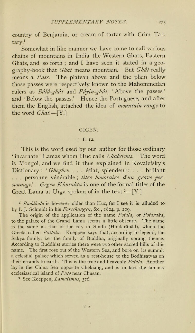 country of Benjamin, or cream of tartar with Crim Tar- tary.1 Somewhat in like manner we have come to call various chains of mountains in India the Western Ghats, Eastern Ghats, and so forth ; and I have seen it stated in a geo- graphy-book that Ghat means mountain. But Ghat really means a Pass. The plateau above and the plain below those passes were respectively known to the Mahommedan rulers as BdlA-ghat and PAyin-ghAt, * Above the passes ’ and * Below the passes.’ Hence the Portuguese, and after them the English, attached the idea of mountain range to the word Ghat.—[Y.] GIGEN. P. 12. This is the word used by our author for those ordinary ‘ incarnate’ Lamas whom Hue calls Chaberons. The word is Mongol, and we find it thus explained in Kovalefsky’s Dictionary : ‘ Gheghen . . . eclat, splendeur ; . . . brillant . . . personne venerable ; titre honoraire dun grave per- sonnage! Gegen Khutuktu is one of the formal titles of the Great Lama at Urga spoken of in the text.2—[Y.] 1 Buddhala is however older than Hue, for I see it is alluded to by I. J. Schmidt in his Forschungen, &c., 1824, p. 209. The origin of the application of the name Potala, or Potaraka, to the palace of the Grand Lama seems a little obscure. The name is the same as that of the city in Sindh (Haidarabad), which the Greeks called Pattala. Koeppen says that, according to legend, the Sakya family, i.e. the family of Buddha, originally sprang thence. According to Buddhist stories there were two other sacred hills of this name. The first rose out of the Western Sea, and bore on its summit a celestial palace which served as a rest-house to the Bodhisatvas on their errands to earth. This is the true and heavenly Potala. Another lay in the China Sea opposite Chekiang, and is in fact the famous ecclesiastical island of Puto near Chusan. 2 See Koeppen, Lamaismus, 376. t 2