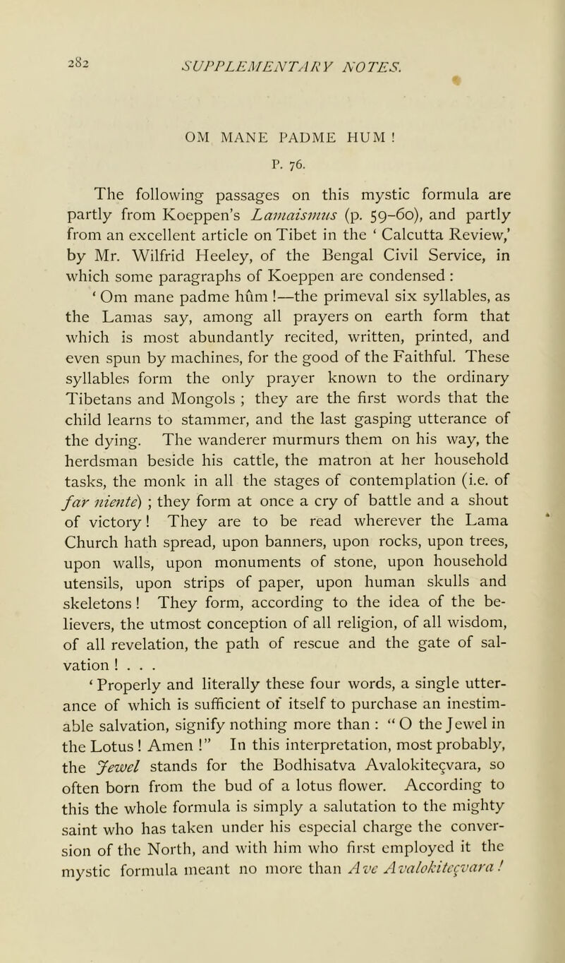 ОМ MANE PADME HUM ! P. 76. The following passages on this mystic formula are partly from Koeppen’s Lamaismus (p. 59-60), and partly from an excellent article on Tibet in the ‘ Calcutta Review,’ by Mr. Wilfrid Heeley, of the Bengal Civil Service, in which some paragraphs of Koeppen are condensed : ‘ Om mane padme hum !—the primeval six syllables, as the Lamas say, among all prayers on earth form that which is most abundantly recited, written, printed, and even spun by machines, for the good of the Faithful. These syllables form the only prayer known to the ordinary Tibetans and Mongols ; they are the first words that the child learns to stammer, and the last gasping utterance of the dying. The wanderer murmurs them on his way, the herdsman beside his cattle, the matron at her household tasks, the monk in all the stages of contemplation (i.e. of far niente) ; they form at once a cry of battle and a shout of victory! They are to be read wherever the Lama Church hath spread, upon banners, upon rocks, upon trees, upon walls, upon monuments of stone, upon household utensils, upon strips of paper, upon human skulls and skeletons ! They form, according to the idea of the be- lievers, the utmost conception of all religion, of all wisdom, of all revelation, the path of rescue and the gate of sal- vation ! . . . ‘ Properly and literally these four words, a single utter- ance of which is sufficient of itself to purchase an inestim- able salvation, signify nothing more than : “ О the Jewel in the Lotus ! Amen !” In this interpretation, most probably, the Jewel stands for the Bodhisatva Avalokitecvara, so often born from the bud of a lotus flower. According to this the whole formula is simply a salutation to the mighty saint who has taken under his especial charge the conver- sion of the North, and with him who first employed it the mystic formula meant no more than Ave Avalokitecvara!