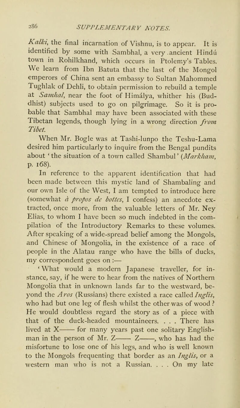 Ааікг, the final incarnation of Vishnu, is to appear. It is identified by some with Sambhal, a very.ancient Hindu town in Rohilkhand, which occurs in Ptolemy’s Tables. We learn from Ibn Batuta that the last of the Mongol emperors of China sent an embassy to Sultan Mahommed Tughlak of Dehli, to obtain permission to rebuild a temple at Samhal, near the foot of Himalya, whither his (Bud- dhist) subjects used to go on pilgrimage. So it is pro- bable that Sambhal may have been associated with these Tibetan legends, though lying in a wrong direction from Tibet. When Mr. Bogle was at Tashi-lunpo the Teshu-Lama desired him particularly to inquire from the Bengal pundits about ‘ the situation of a town called Shambul ’ {Markham, p. 168). In reference to the apparent identification that had been made between this mystic land of Shambaling and our own Isle of the West, I am tempted to introduce here (somewhat a propos de bottes, I confess) an anecdote ex- tracted, once more, from the valuable letters of Mr. Ney Elias, to whom I have been so much indebted in the com- pilation of the Introductory Remarks to these volumes. After speaking of a wide-spread belief among the Mongols, and Chinese of Mongolia, in the existence of a race of people in the Alatau range who have the bills of ducks, my correspondent goes on :— ‘What would a modern Japanese traveller, for in- stance, say, if he were to hear from the natives of Northern Mongolia that in unknown lands far to the westward, be- yond the Aros (Russians) there existed a race called Inglis, who had but one leg of flesh whilst the other was of wood ? He would doubtless regard the story as of a piece with that of the duck-headed mountaineers. . . . There has lived at X for many years past one solitary English- man in the person of Mr. Z Z , who has had the misfortune to lose one of his legs, and who is well known to the Mongols frequenting that border as an Inglis, or a western man who is not a Russian. . . . On my late