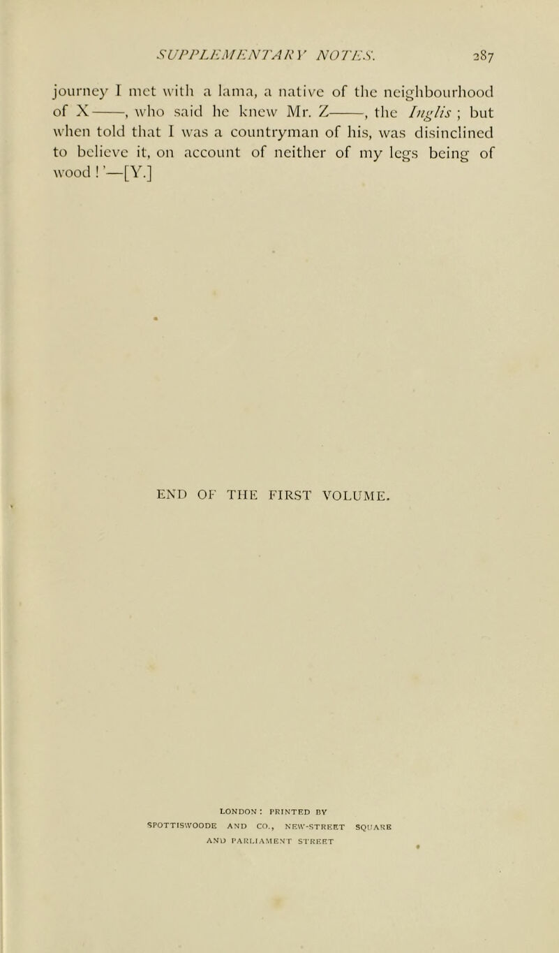 journey I met with a lama, a native of the neighbourhood of X , who said he knew Mr. Z , the Inglis ; but when told that I was a countryman of his, was disinclined to believe it, on account of neither of my leers bciner of wood ! [Y.j END OF TIIE FIRST VOLUME. LONDON : PRINTED I3Y SPOTTISWOODE AND CO., NEW-STREET SQUARE AND PARLIAMENT STREET