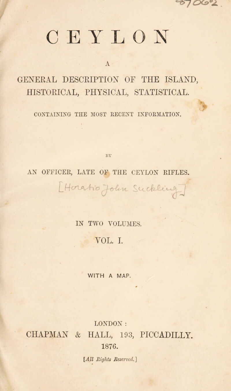 CEYLON A GENERAL DESCRIPTION OF THE ISLAND, HISTORICAL, PHYSICAL, STATISTICAL. CONT.ilXIXCr THE MOST EECEXT IXFOEMATIOX. AN OFFICER, LATE OF THE CEYLON RIFLES. IN TWO VOLUMES. VOL. I. WITH A MAP. LONDON : CPIAPMAN & HALL, 193, PICCADILLY. 187G. [All Mights Eeservccl]