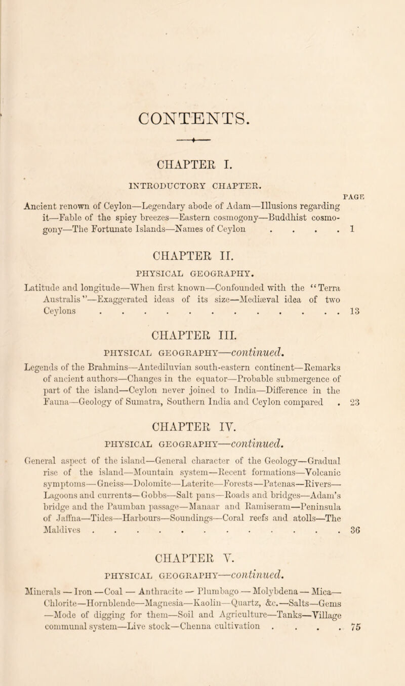 CONTENTS. CHAPTER I. INTRODUCTORY CHAPTER. PAGR Ancient renown of Ceylon—Legendary abode of Adam—Illusions regarding it—Fable of tbe spicy breezes—Eastern cosmogony—Buddhist cosmo- gony—The Fortunate Islands—Names of Ceylon .... 1 CHAPTER II. PHYSICAL GEOGRAPHY. Latitude and longitude—When first known—Confounded with the “Terra Australis ”—Exaggerated ideas of its size—Mediaeval idea of two Ceylons 13 CHAPTER III. PHYSICAL GEOGRAPHY—Continued. Legends of the Brahmins—Antediluvian south-eastern continent—Remarks of ancient authors—Changes in the etpiator—Probable submergence of part of the island—Ceylon never joined to India—Difference in the Fauna—Geology of Sumatra, Southern India and Ceylon compared . 23 CHAPTER lY. PHYSICAL GE0GRAPHY—Continued. General aspect of the island—General character of the Geology—Gradual rise of the island—Mountain system—Recent formations—Volcanic symptoms—Gneiss—Dolomite—Laterite—Forests—Patenas—Rivers— Lagoons and currents—Gobbs—Salt pans—Roads and bridges—Adam’s bridge and the Paumban passage—Manaar and Ramiseram—Peninsula of Jaffna—Tides—Harbours—Soundings—Coral reefs and atolls—The Zylaldives ............ 36 CHAPTER Y. PHYSICAL GEOGRAPHY COlltinued. Minerals — Iron —Coal — Anthracite — Plumbago — Molybdena— Mica- Chlorite—Hornblende—Magnesia—Kaolin—Quartz, &c.—Salts—Gems —Mode of digging for them—Soil and Agriculture—Tanks—Village communal system—Live stock—Chenna cultivation . ... 75