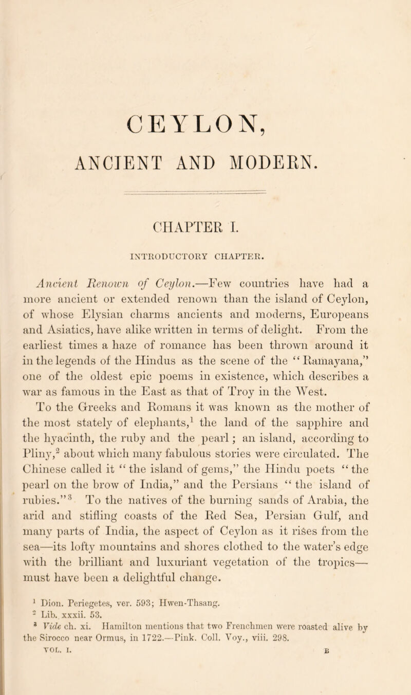 CEYLON, ANCIENT AND MODEKN. CHAPTER 1. IN TROD UCT0RY CIIARTE R. Ancient Benoicn of Ceylon.—Few countries have had a more ancient or extended renown than the island of Ceylon, of whose Elysian charms ancients and moderns, Europeans and Asiatics, have alike written in terms of delight. From the earliest times a haze of romance has been thrown around it in the legends of the Hindus as the scene of the ‘Htamayana,” one of the oldest epic poems in existence, which describes a war as famous in the East as that of Troy in the West. To the Greeks and Komans it was known as the mother of the most stately of elephants,^ the land of the sapphire and the hyacinth, the ruby and the pearl; an island, according to Pliny,^ about which many fabulous stories were circulated. The Chinese called it the island of gems,” the Hindu poets “ the pearl on the brow of India,” and the Persians the island of rubies.”’*^ To the natives of the burning sands of Arabia, the arid and stifling coasts of the Red Sea, Persian Gulf, and many parts of India, the aspect of Ceylon as it rises from the sea—its lofty mountains and shores clothed to the water’s edge with the brilliant and luxuriant vegetation of the tropics— must have been a delightful change. ^ Dion. Periegete-s, ver. 593; Hwen-Thsang. - Lib. xxxii. 53. * Vide ch. xi. Hamilton mentions that two Frenchmen were roasted alive by the vSirocco near Ormus, in 1722.— Pink. Coll. Voy., viii. 298.