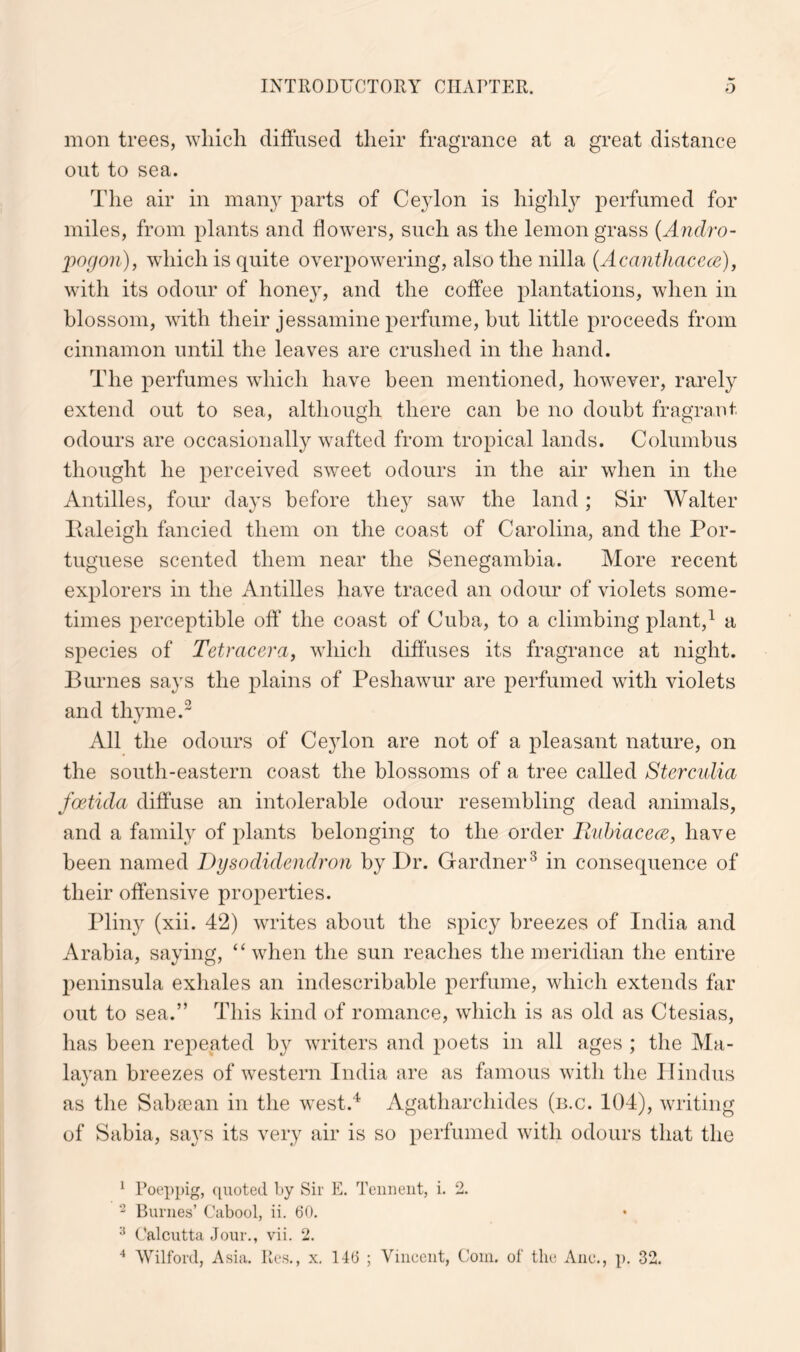 mon trees, wliicli diffused tlieir fragrance at a great distance out to sea. The air in many parts of Ceylon is higlil}^ perfumed for miles, from plants and flowers, such as the lemon grass {Andro- ])ogon)j which is quite overpowering, also the nilla {AcantJiaccce), with its odour of honey, and the coffee plantations, when in blossom, with their jessamine perfume, but little proceeds from cinnamon until the leaves are crushed in the hand. The perfumes which have been mentioned, however, rai^ely extend out to sea, although there can be no doubt fragrant odours are occasionally wafted from tropical lands. Columbus thought he perceived sweet odours in the air when in the Antilles, four days before they saw the land; Sir Walter Ealeigh fancied them on the coast of Carolina, and the Por- tuguese scented them near the Senegambia. More recent explorers in the Antilles have traced an odour of violets some- times perceptible off the coast of Cuba, to a climbing plant,^ a species of Tetracera, which diffuses its fragrance at night. Burnes says the plains of Peshawur are perfumed with violets and thyme.^ All the odours of Cejdon are not of a pleasant nature, on the south-eastern coast the blossoms of a tree called Stercidia foetida diffuse an intolerable odour resembling dead animals, and a family of plants belonging to the order RuhiacecE, have been named Dysodidendron by Dr. Gardner^ in consequence of their offensive properties. Pliny (xii. 42) writes about the spicy breezes of India and Arabia, saying, “when the sun reaches the meridian the entire peninsula exhales an indescribable perfume, which extends far out to sea.” This kind of romance, which is as old as Ctesias, has been repeated by writers and poets in all ages ; the Ma- layan breezes of western India are as famous with the Hindus as the Saba3an in the west.^ Agatharchides (n.c. 104), writing of Sabia, says its very air is so perfumed with odours that the ^ Poeppig, ({noted by Sir E. Teiineiit, i. 2. Burnes’ Cabool, ii. 60, Calcutta Jour., vii. 2. ■* Wilford, Asia. Res., x. 146 ; Vincent, Coin, of the Anc., p. 32.