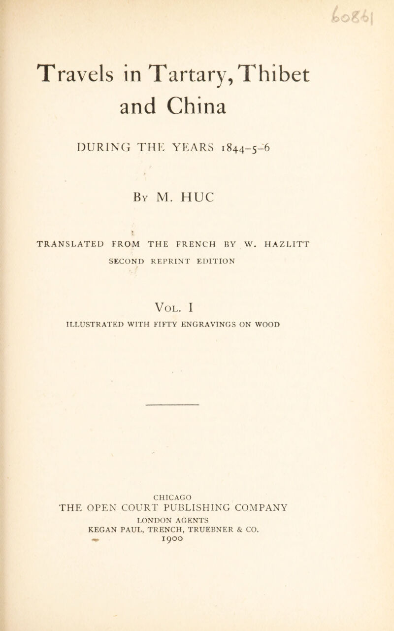 Travels in Tartary, Thibet and China DURING THE YEARS 1844-5-6 By M. HUC TRANSLATED FROM THE FRENCH BY W. HAZLITT SECOND REPRINT EDITION / VOL. I ILLUSTRATED WITH FIFTY ENGRAVINGS ON WOOD CHICAGO THE OPEN COURT PUBLISHING COMPANY LONDON AGENTS KEGAN PAUL, TRENCH, TRUEBNER & CO. 1900