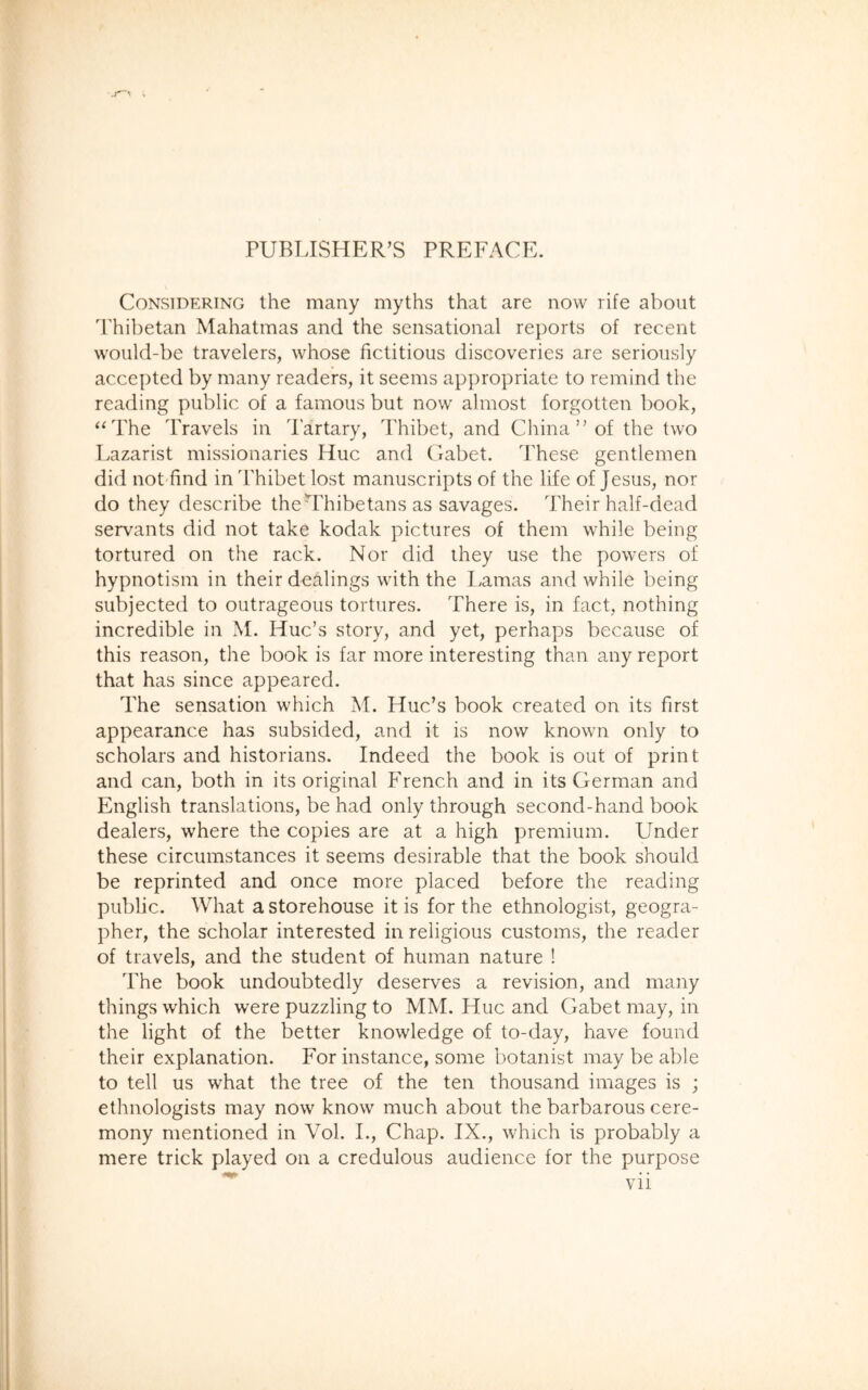 Considering the many myths that are now rife about Thibetan Mahatmas and the sensational reports of recent would-be travelers, whose fictitious discoveries are seriously accepted by many readers, it seems appropriate to remind the reading public of a famous but now almost forgotten book, “The Travels in dartary, Thibet, and China” of the two Lazarist missionaries Hue and Gabet. These gentlemen did not find in Thibet lost manuscripts of the life of Jesus, nor do they describe theTdribetans as savages. Their half-dead servants did not take kodak pictures of them while being tortured on the rack. Nor did they use the powers of hypnotism in their dealings with the Lamas and while being subjected to outrageous tortures. There is, in fact, nothing incredible in M. Hue’s story, and yet, perhaps because of this reason, the book is far more interesting than any report that has since appeared. The sensation which M. Hue’s book created on its first appearance has subsided, and it is now known only to scholars and historians. Indeed the book is out of print and can, both in its original French and in its German and English translations, be had only through second-hand book dealers, where the copies are at a high premium. Under these circumstances it seems desirable that the book should be reprinted and once more placed before the reading public. What a storehouse it is for the ethnologist, geogra- pher, the scholar interested in religious customs, the reader of travels, and the student of human nature ! The book undoubtedly deserves a revision, and many things which were puzzling to MM. Hue and Gabet may, in the light of the better knowledge of to-day, have found their explanation. For instance, some botanist may be able to tell us what the tree of the ten thousand images is ; ethnologists may now know much about the barbarous cere- mony mentioned in Vol. I., Chap. IX., which is probably a mere trick played on a credulous audience for the purpose Vll