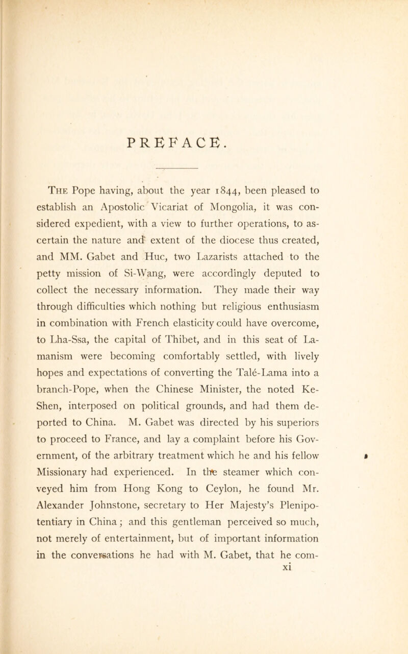 PREFACE. The Pope having, about the year 1844, been pleased to establish an Apostolic Vicariat of Mongolia, it was con- sidered expedient, with a view to further operations, to as- certain the nature and1 extent of the diocese thus created, and MM. Gabet and Hue, two Lazarists attached to the petty mission of Si-Wang, were accordingly deputed to collect the necessary information. They made their way through difficulties which nothing but religious enthusiasm in combination with French elasticity could have overcome, to Lha-Ssa, the capital of Thibet, and in this seat of La- manism were becoming comfortably settled, with lively hopes and expectations of converting the Tale-Lama into a branch-Pope, when the Chinese Minister, the noted Ke- Shen, interposed on political grounds, and had them de- ported to China. M. Gabet was directed by his superiors to proceed to France, and lay a complaint before his Gov- ernment, of the arbitrary treatment which he and his fellow • Missionary had experienced. In tine steamer which con- veyed him from Hong Kong to Ceylon, he found Mr. Alexander Johnstone, secretary to Her Majesty’s Plenipo- tentiary in China; and this gentleman perceived so much, not merely of entertainment, but of important information in the conversations he had with M. Gabet, that he com-