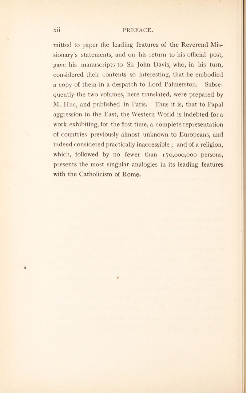 mitted to paper the leading features of the Reverend Mis- sionary’s statements, and on his return to his official post, gave his manuscripts to Sir John Davis, who, in his turn, considered their contents so interesting, that he embodied a copy of them in a despatch to Lord Palmerston. Subse- quently the two volumes, here translated, were prepared by M. Hue, and published in Paris. Thus it is, that to Papal aggression in the East, the Western World is indebted fora work exhibiting, for the first time, a complete representation of countries previously almost unknown to Europeans, and indeed considered practically inaccessible ; and of a religion, which, followed by no fewer than 170,000,000 persons, presents the most singular analogies in its leading features with the Catholicism of Rome.