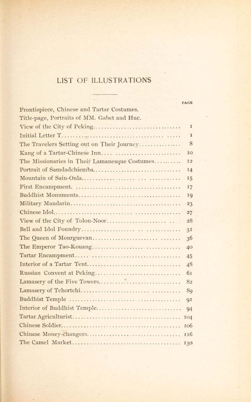 LIST OF ILLUSTRATIONS PAGB Frontispiece, Chinese and Tartar Costumes. Title-page, Portraits of MM. Gabet and Hue. View of the City of Peking i Initial Letter T * i The Travelers Setting out on Their Journey 8 Kang of a Tartar-Chinese Inn io The Missionaries in Their Lamanesque Costumes 12 Portrait of Samdadchiemba 14 Mountain of Sain-Oula 15 First Encampment 17 Buddhist Monuments 19 Military Mandarin 23 Chinese Idol 27 View of the City of Tolon-Noor 28 Bell and Idol Foundry 31 The Queen of Mourguevan 36 The Emperor Tao-Kouang 40 Tartar Encampment 45 Interior of a Tartar Tent 48 Russian Convent at Peking 61 Lamasery of the Five Towers .' 82 Lamasery of Tchortchi 89 Buddhist Temple 91 Interior of Buddhist Temple 94 Tartar Agriculturist 104 Chinese Soldier 106 Chinese Money-changers 116 The Camel Market 130