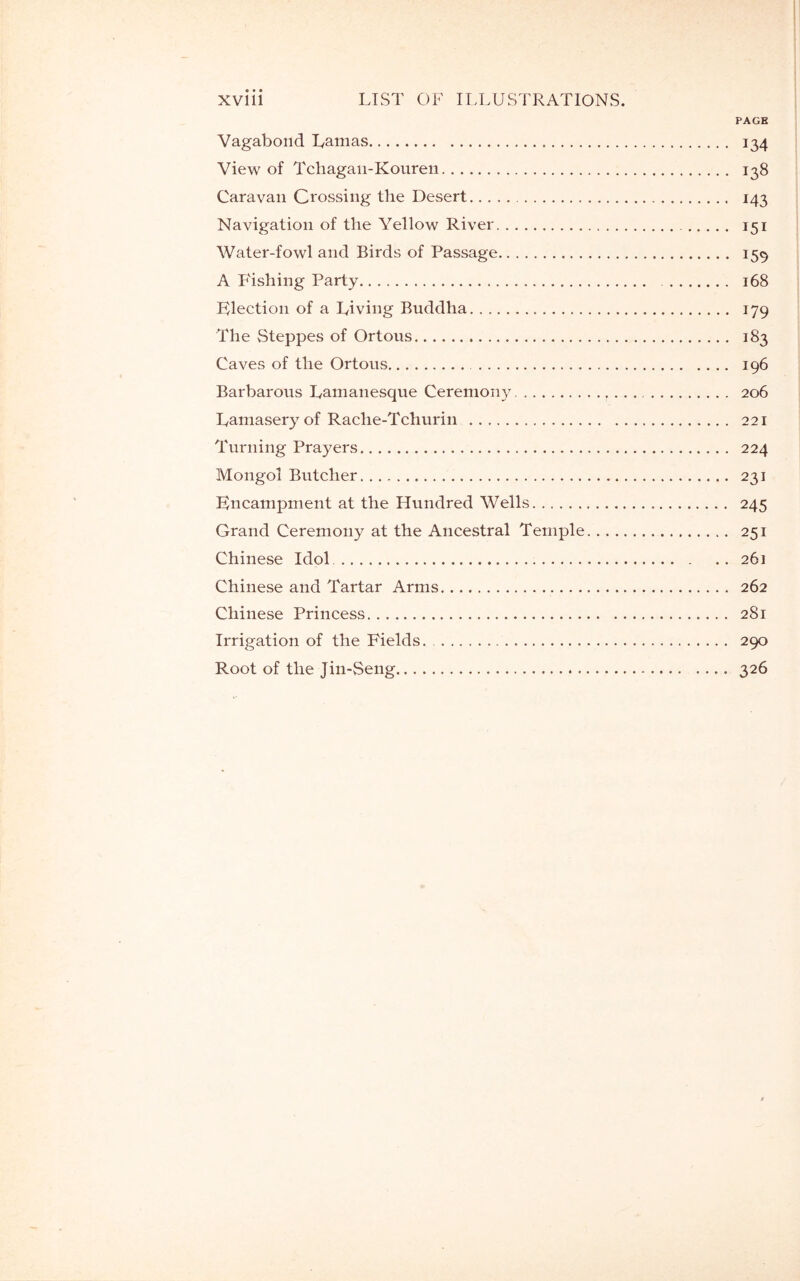 xvill LIST OF ILLUSTRATIONS. PAGH Vagabond Lamas 134 View of Tcliagan-Kouren 138 Caravan Crossing the Desert 143 Navigation of the Yellow River 151 Water-fowl and Birds of Passage 159 A P'ishing Party 168 Election of a Living Buddha 179 The Steppes of Ortous 183 Caves of the Ortous 196 Barbarous Lamanesque Ceremony . 206 Lamasery of Rache-Tchurin 221 Turning Prayers 224 Mongol Butcher 231 Encampment at the Hundred Wells 245 Grand Ceremony at the Ancestral Temple 251 Chinese Idol 26] Chinese and Tartar Arms 262 Chinese Princess 281 Irrigation of the Fields. 290 Root of the Jin-Seng 326