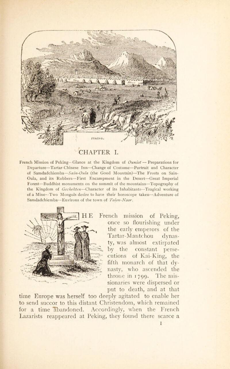 French Mission of Peking—Glance at the Kingdom of Ouniot — Preparations for Departure—Tartar-Chinese Inn—Change of Costume—Portrait and Character of Samdadchiemba—Sain-Oula (the Good Mountain)—The Frosts on Sain- Oula, and its Robbers—First Encampment in the Desert—Great Imperial Forest—Buddhist monuments on the summit of the mountains—Topography of the Kingdom of Gechekten—Character of its Inhabitants—Tragical working of a Mine—Two Mongols desire to have their horoscope taken—Adventure of Samdadchiemba—Environs of the town of Tolon-Noor. H E French mission of Peking, once so flourishing under the early emperors of the Tartar-Mantchou dynas- ty, was almost extirpated by the constant perse- cutions of Kai-Iving, the fifth monarch of that dy- nasty, who ascended the throne in 1799. The mis- ' • •' —. sionaries were dispersed or put to death, and at that time Europe was herself too deeply agitated to enable her to send succor to this distant Christendom, which remained for a time *abandoned. Accordingly, when the French Lazarists reappeared at Peking, they found there scarce a I