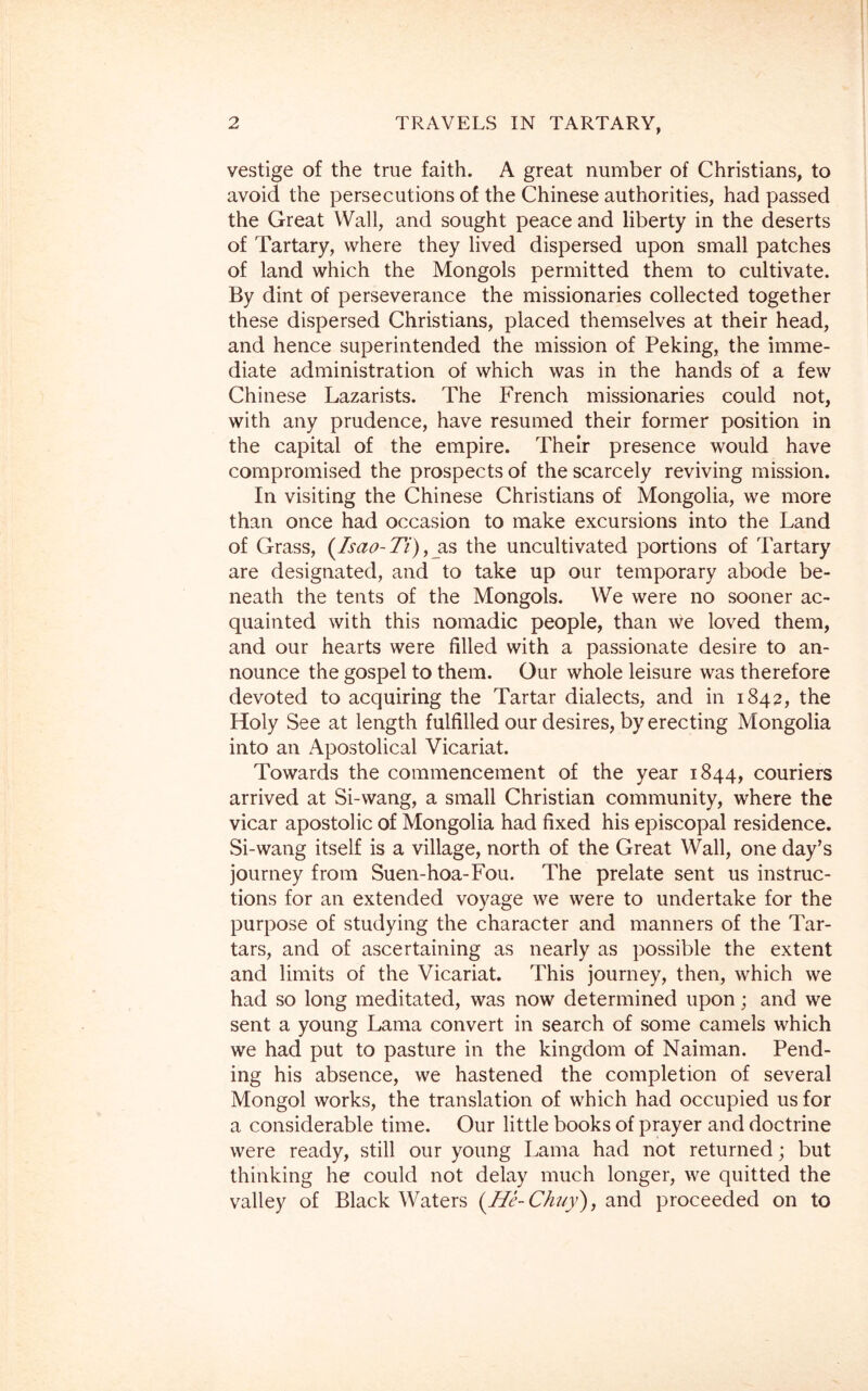 vestige of the true faith. A great number of Christians, to avoid the persecutions of the Chinese authorities, had passed the Great Wall, and sought peace and liberty in the deserts of Tartary, where they lived dispersed upon small patches of land which the Mongols permitted them to cultivate. By dint of perseverance the missionaries collected together these dispersed Christians, placed themselves at their head, and hence superintended the mission of Peking, the imme- diate administration of which was in the hands of a few Chinese Lazarists. The French missionaries could not, with any prudence, have resumed their former position in the capital of the empire. Their presence would have compromised the prospects of the scarcely reviving mission. In visiting the Chinese Christians of Mongolia, we more than once had occasion to make excursions into the Land of Grass, (Isao-Ti), ^as the uncultivated portions of Tartary are designated, and to take up our temporary abode be- neath the tents of the Mongols. We were no sooner ac- quainted with this nomadic people, than we loved them, and our hearts were filled with a passionate desire to an- nounce the gospel to them. Our whole leisure was therefore devoted to acquiring the Tartar dialects, and in 1842, the Holy See at length fulfilled our desires, by erecting Mongolia into an Apostolical Vicariat. Towards the commencement of the year 1844, couriers arrived at Si-wang, a small Christian community, where the vicar apostolic of Mongolia had fixed his episcopal residence. Si-wang itself is a village, north of the Great Wall, one day’s journey from Suen-hoa-Fou. The prelate sent us instruc- tions for an extended voyage we were to undertake for the purpose of studying the character and manners of the Tar- tars, and of ascertaining as nearly as possible the extent and limits of the Vicariat. This journey, then, which we had so long meditated, was now determined upon; and we sent a young Lama convert in search of some camels which we had put to pasture in the kingdom of Naiman. Pend- ing his absence, we hastened the completion of several Mongol works, the translation of which had occupied us for a considerable time. Our little books of prayer and doctrine were ready, still our young Lama had not returned; but thinking he could not delay much longer, we quitted the valley of Black Waters (He-Chuy), and proceeded on to