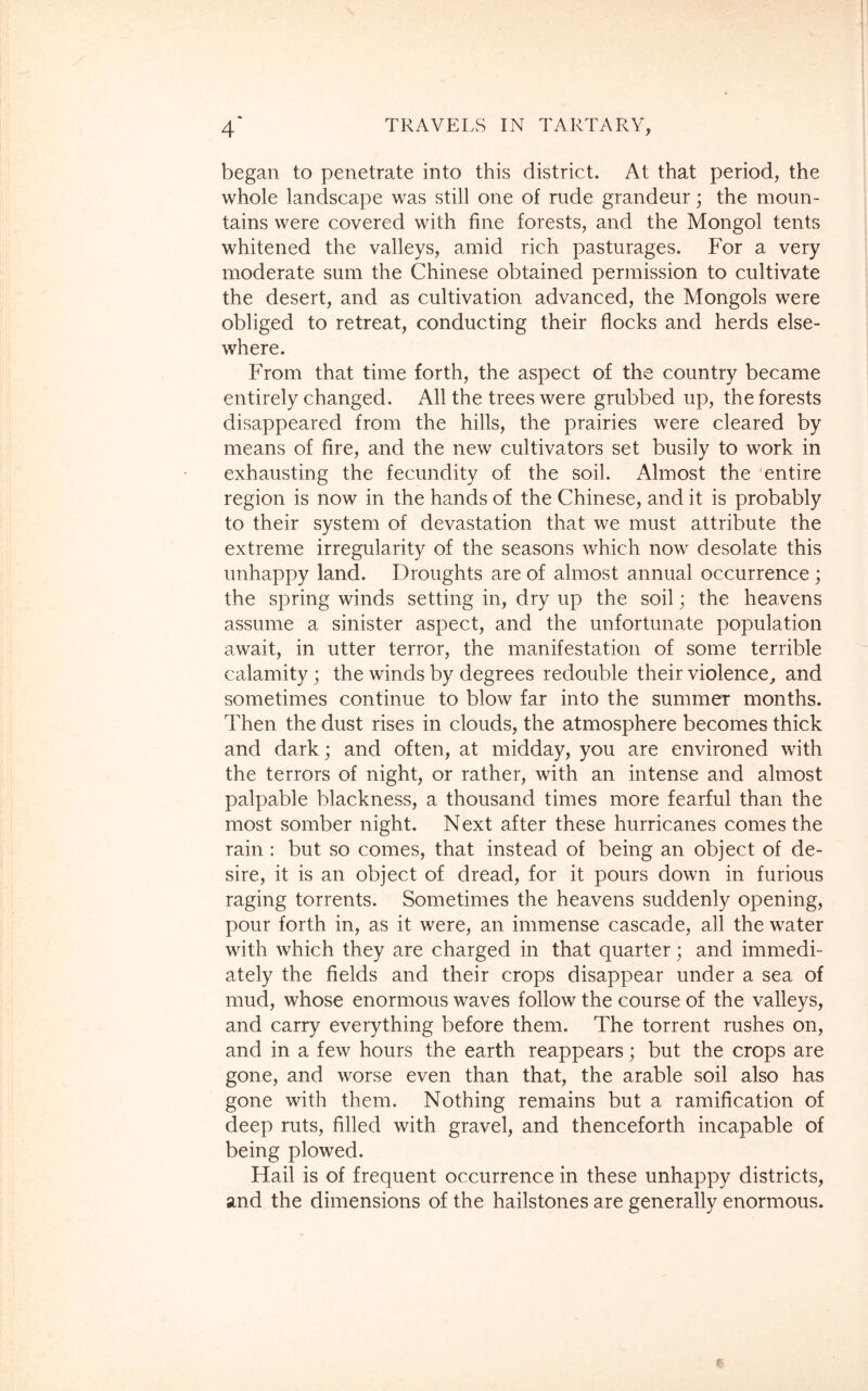 began to penetrate into this district. At that period, the whole landscape was still one of rude grandeur; the moun- tains were covered with fine forests, and the Mongol tents whitened the valleys, amid rich pasturages. For a very moderate sum the Chinese obtained permission to cultivate the desert, and as cultivation advanced, the Mongols were obliged to retreat, conducting their flocks and herds else- where. From that time forth, the aspect of the country became entirely changed. All the trees were grubbed up, the forests disappeared from the hills, the prairies were cleared by means of fire, and the new cultivators set busily to work in exhausting the fecundity of the soil. Almost the entire region is now in the hands of the Chinese, and it is probably to their system of devastation that we must attribute the extreme irregularity of the seasons which now desolate this unhappy land. Droughts are of almost annual occurrence; the spring winds setting in, dry up the soil; the heavens assume a sinister aspect, and the unfortunate population await, in utter terror, the manifestation of some terrible calamity; the winds by degrees redouble their violence, and sometimes continue to blow far into the summer months. Then the dust rises in clouds, the atmosphere becomes thick and dark; and often, at midday, you are environed with the terrors of night, or rather, with an intense and almost palpable blackness, a thousand times more fearful than the most somber night. N ext after these hurricanes comes the rain : but so comes, that instead of being an object of de- sire, it is an object of dread, for it pours down in furious raging torrents. Sometimes the heavens suddenly opening, pour forth in, as it were, an immense cascade, all the water with which they are charged in that quarter; and immedi- ately the fields and their crops disappear under a sea of mud, whose enormous waves follow the course of the valleys, and carry everything before them. The torrent rushes on, and in a few hours the earth reappears; but the crops are gone, and worse even than that, the arable soil also has gone with them. Nothing remains but a ramification of deep ruts, filled with gravel, and thenceforth incapable of being plowed. Hail is of frequent occurrence in these unhappy districts, and the dimensions of the hailstones are generally enormous.