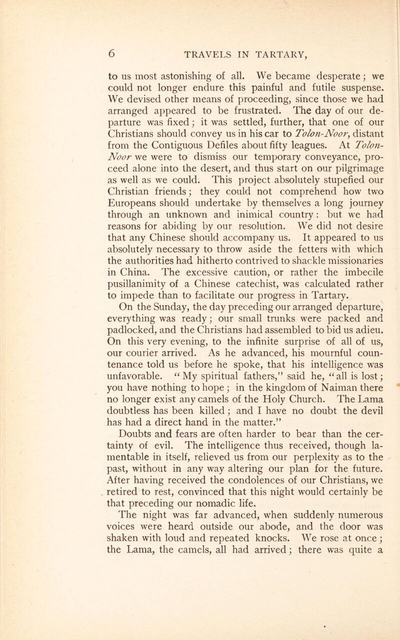 to us most astonishing of all. We became desperate; we could not longer endure this painful and futile suspense. We devised other means of proceeding, since those we had arranged appeared to be frustrated. The day of our de- parture was fixed; it was settled, further, that one of our Christians should convey us in his car to Tolon-Noor, distant from the Contiguous Defiles about fifty leagues. At Tolon- Noor we were to dismiss our temporary conveyance, pro- ceed alone into the desert, and thus start on our pilgrimage as well as we could. This project absolutely stupefied our Christian friends; they could not comprehend how two Europeans should undertake by themselves a long journey through an unknown and inimical country : but we had reasons for abiding by our resolution. We did not desire that any Chinese should accompany us. It appeared to us absolutely necessary to throw aside the fetters with which the authorities had hitherto contrived to shackle missionaries in China. The excessive caution, or rather the imbecile pusillanimity of a Chinese catechist, was calculated rather to impede than to facilitate our progress in Tartary. On the Sunday, the day preceding our arranged departure, everything was ready; our small trunks were packed and padlocked, and the Christians had assembled to bid us adieu. On this very evening, to the infinite surprise of all of us, our courier arrived. As he advanced, his mournful coun- tenance told us before he spoke, that his intelligence was unfavorable. “ My spiritual fathers,” said he, “all is lost; you have nothing to hope ; in the kingdom of Naiman there no longer exist any camels of the Holy Church. The Lama doubtless has been killed; and I have no doubt the devil has had a direct hand in the matter.” Doubts and fears are often harder to bear than the cer- tainty of evil. The intelligence thus received, though la- mentable in itself, relieved us from our perplexity as to the past, without in any way altering our plan for the future. After having received the condolences of our Christians, we retired to rest, convinced that this night would certainly be that preceding our nomadic life. The night was far advanced, when suddenly numerous voices were heard outside our abode, and the door was shaken with loud and repeated knocks. We rose at once; the Lama, the camels, all had arrived; there was quite a