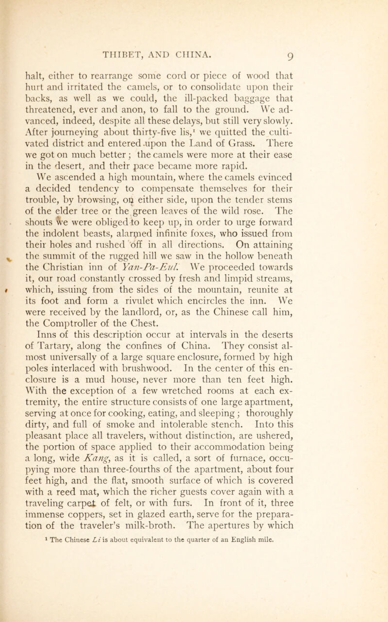 halt, either to rearrange some cord or piece of wood that hurt and irritated the camels, or to consolidate upon their backs, as well as we could, the ill-packed baggage that threatened, ever and anon, to fall to the ground. We ad- vanced, indeed, despite all these delays, but still very slowly. After journeying about thirty-five lis,1 we quitted the culti- vated district and entered .upon the Land of Grass. There we got on much better; the camels were more at their ease in the desert, and their pace became more rapid. We ascended a high mountain, where the camels evinced a decided tendency to compensate themselves for their trouble, by browsing, ou either side, upon the tender stems of the elder tree or the green leaves of the wild rose. The shouts we were obliged to keep up, in order to urge forward the indolent beasts, alarpied infinite foxes, who issued from their holes and rushed off in all directions. On attaining the summit of the rugged hill we saw in the hollow beneath the Christian inn of Yan-Pa-Eul. We proceeded towards it, our road constantly crossed by fresh and limpid streams, which, issuing from the sides of the mountain, reunite at its foot and form a rivulet which encircles the inn. We were received by the landlord, or, as the Chinese call him, the Comptroller of the Chest. Inns of this description occur at intervals in the deserts of Tartary, along the confines of China. They consist al- most universally of a large square enclosure, formed by high poles interlaced with brushwood. In the center of this en- closure is a mud house, never more than ten feet high. With the exception of a few wretched rooms at each ex- tremity, the entire structure consists of one large apartment, serving at once for cooking, eating, and sleeping; thoroughly dirty, and full of smoke and intolerable stench. Into this pleasant place all travelers, without distinction, are ushered, the portion of space applied to their accommodation being a long, wide Kang, as it is called, a sort of furnace, occu- pying more than three-fourths of the apartment, about four feet high, and the flat, smooth surface of which is covered with a reed mat, which the richer guests cover again with a traveling carpei of felt, or with furs. In front of it, three immense coppers, set in glazed earth, serve for the prepara- tion of the traveler’s milk-broth. The apertures by which 1 The Chinese Li is about equivalent to the quarter of an English mile.