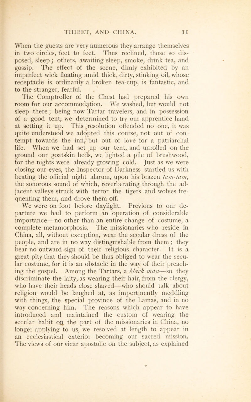 When the guests are very numerous they arrange themselves in two circles, feet to feet. Thus reclined, those so dis- posed, sleep; others, awaiting sleep, smoke, drink tea, and gossip. The effect of the scene, dimly exhibited by an imperfect wick floating amid thick, dirty, stinking oil, whose receptacle is ordinarily a broken tea-cup, is fantastic, and to the stranger, fearful. The Comptroller of the Chest had prepared his own room for our accommodation. We washed, but would not sleep there; being now Tartar travelers, and in possession of a good tent, we determined to try our apprentice hand at setting it up. This vresolution offended no one, it was quite understood we adopted this course, not out of con- tempt towards the inn, but out of love for a patriarchal life. When we had set up our tent, and unrolled on the ground our goatskin beds, we lighted a pile of brushwood, for the nights were already growing cold. Just as we were closing our eyes, the Inspector of Darkness startled us with beating the official night alarum, upon his brazen tam-tam, the sonorous sound of which, reverberating through the ad- jacent valleys struck with terror the tigers and wolves fre- quenting them, and drove them off. We were on foot before daylight. Previous to our de- parture we had to perform an operation of considerable importance—no other than an entire change of costume, a complete metamorphosis. The missionaries who reside in China, all, without exception, wear the secular dress of the people, and are in no way distinguishable from them; they bear no outward sign of their religious character. It is a great pity that they should be thus obliged to wear the secu- lar costume, for it is an obstacle in the way of their preach- ing the gospel. Among the Tartars, a black man—so they discriminate the laity, as wearing their hair, from the clergy, who have their heads close shaved—who should talk about religion would be laughed at, as impertinently meddling with things, the special province of the Lamas, and in no way concerning him. The reasons which appear to have introduced and maintained the custom of wearing the secular habit o& the part of the missionaries in China, no longer applying to us, we resolved at length to appear in an ecclesiastical exterior becoming our sacred mission. The views of our vicar apostolic on the subject, as explained