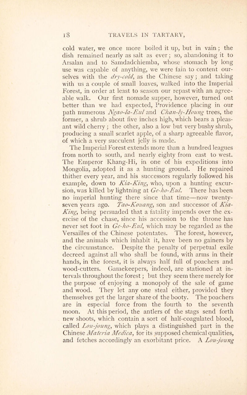 cold water, we once more boiled it up, but in vain; the dish remained nearly as salt as ever; so, abandoning it to Arsalan and to Samdadchiemba, whose stomach by long use was capable of anything, we were fain to content our- selves with the dry-cold, as the Chinese say; and taking with us a couple of small loaves, walked into the Imperial Forest, in order at least to season our repast with an agree- able walk. Our first nomade supper, however, turned out better than we had expected, Providence placing in our path numerous Ngao-la-Eul and Chan-ly-Hoimg trees, the former, a shrub about five inches high, which bears a pleas- ant wild cherry; the other, also a low but very bushy shrub, producing a small scarlet apple, of a sharp agreeable flavor, of which a very succulent jelly is made. The Imperial Forest extends more than a hundred leagues from north to south, and nearly eighty from east to west. The Emperor Khang-Hi, in one of his expeditions into Mongolia, adopted it as a hunting ground. Fte repaired thither every year, and his successors regularly followed his example, down to Kia-King, who, upon a hunting excur- sion, was killed by lightning at Ge-ho-Eiil. There has been no imperial hunting there since that time—now twenty- seven years ago. Tao-Kouang, son and successor of Kia- King, being persuaded that a fatality impends over the ex- ercise of the chase, since his accession to the throne has never set foot in Ge-ho-Eul, which may be regarded as the Versailles of the Chinese potentates. The forest, however, and the animals which inhabit it, have been no gainers by the circumstance. Despite the penalty of perpetual exile decreed against all who shall be found, with arms in their hands, in the forest, it is always half full of poachers and wood-cutters. Gamekeepers, indeed, are stationed at in- tervals throughout the forest; but they seem there merely for the purpose of enjoying a monopoly of the sale of game and wood. They let any one steal either, provided they themselves get the larger share of the booty. The poachers are in especial force from the fourth to the seventh moon. At this period, the antlers of the stags send forth new shoots, which contain a sort of half-coagulated blood, called Lou-joung, which plays a distinguished part in the Chinese Matei'ia Medica, for its supposed chemical qualities, and fetches accordingly an exorbitant price. A Lou-joung