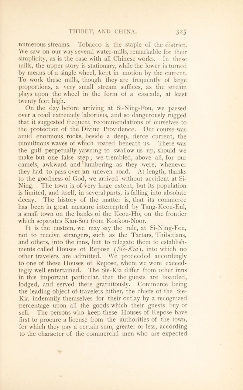 numerous streams. Tobacco is the staple of the district. We saw on our way several water-mills, remarkable for their simplicity, as is the case with all Chinese works. In these mills, the upper story is stationary, while the lower is turned by means of a single wheel, kept in motion by the current. To work these mills, though they are frequently of large proportions, a very small stream suffices, as the stream plays upon the wheel in the form of a cascade, at least twenty feet high. On the day before arriving at Si-Ning-Fou, we passed over a road extremely laborious, and so dangerously rugged that it suggested frequent recommendations of ourselves to the protection of the Divine Providence. Our course was amid enormous rocks, beside a deep, fierce current, the tumultuous waves of which roared beneath us. There was the gulf perpetually yawning to swallow us up, should we make but one false step; we trembled, above all, for our camels, awkward and ' lumbering as they were, whenever they had to pass over an uneven road. At length, thanks to the goodness of God, we arrived without accident at Si- Ning. The town is of very large extent, but its population is limited, and itself, in several parts, is falling into absolute decay. The history of the matter is, that its commerce has been in great measure intercepted by Tang-Keou-Eul, a small town on the banks of the Keou-Ho, on the frontier which separates Kan-Sou from Koukou-Noor. It is the custom, we may say the rule, at Si-Ning-Fou, not to receive strangers, such as the Tartars, Thibetians, and others, into the inns, but to relegate them to establish- ments called Houses of Repose (Sie-Kia), into which no other travelers are admitted. We proceeded accordingly to one of these Houses of Repose, where we were exceed- ingly well entertained. The Sie-Kia differ from other inns in this important particular, that the guests are boarded, lodged, and served there gratuitously. Commerce being the leading object of travelers hither, the chiefs of the Sie- Kia indemnify themselves for their outlay by a recognized percentage upon all the goods which their guests buy or sell. The persons who keep these Houses of Repose have first to procure a license from the authorities of the town, for which they pay a certain sum, greater or less, according to the character of the commercial men who are expected