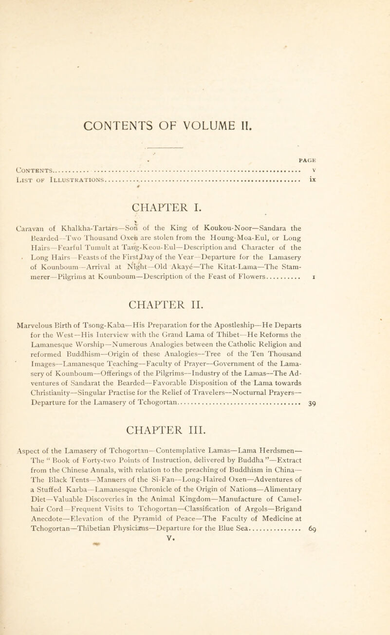 PAGE Contents v List of Illustrations ix CHAPTER 1. Caravan of Khalkha-Tartars—Son of the King of Koukou-Noor—Sandara the Bearded -Two Thousand Oxen are stolen from the Houng-Moa-Eul, or Long Hairs — Fearful Tumult at Tang-Keou-Eul—Description and Character of the • Long Hairs —Feasts of the FirstDay of the Year—Departure for the Lamasery of Kounboum—Arrival at Night—Old Akaye—The Kitat-Lama—The Stam- merer—Pilgrims at Kounboum—Description of the Feast of Flowers i CHAPTER IE Marvelous Birth of Tsong-Kaba—His Preparation for the Apostleship—He Departs for the West—His Interview with the Grand Lama of Thibet—He Reforms the Lamanesque Worship—Numerous Analogies between the Catholic Religion and reformed Buddhism—Origin of these Analogies—Tree of the Ten Thousand Images—Lamanesque Teaching—Faculty of Prayer—Government of the Lama- sery of Kounboum—Offerings of the Pilgrims—Industry of the Lamas—The Ad- ventures of Sandarat the Bearded—Favorable Disposition of the Lama towards Christianity—Singular Practise for the Relief of Travelers—Nocturnal Prayers— Departure for the Lamasery of Tchogortan 39 CHAPTER HI. Aspect of the Lamaser}' of Tchogortan—Contemplative Lamas—Lama Herdsmen— The “ Book of Forty-two Points of Instruction, delivered by Buddha”—Extract from the Chinese Annals, with relation to the preaching of Buddhism in China— The Black Tents—Manners of the Si-Fan—Long-FIaired Oxen—Adventures of a Stuffed Karba—I,amanesque Chronicle of the Origin of Nations—Alimentary Diet—Valuable Discoveries in the Animal Kingdom—Manufacture of Camel- hair Cord—Frequent A'^isits to Tchogortan—Classification of Argols—Brigand Anecdote—Elevation of the Pyramid of Peace—The Faculty of Medicine at Tchogortan—Thibetian Physiciams—Departure for the Blue Sea 69 V.