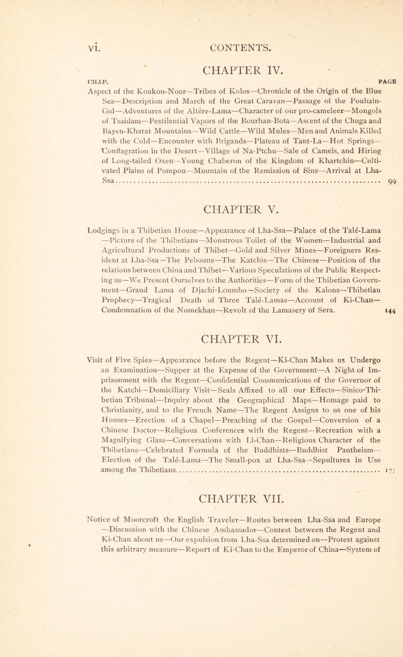 CHAPTER IV. OHAP. P Aspect of the Koukou-Noor—Tribes of Kolos—Chronicle of the Origin of the Blue Sea—Description and March of the Great Caravan—Passage of the Pouhain- Gol—Adventures of the Altere-Lama—Character of our pro-cameleer—Mongols of Tsaidam—Pestilential Vapors of the Bourhan-Bota—Ascent of the Chuga and Bayen-Kharat Mountains—Wild Cattle—Wild Mules—Men and Animals Killed with the Cold—Encounter with Brigands—Plateau of Tant-La—Hot Springs— Conflagration in the Desert—Village of Na-Ptchu—Sale of Camels, and Hiring of Long-tailed Oxen—Young Chaberon of the Kingdom of Khartchin—Culti- vated Plains of Pompou—Mountain of the Remission of Sins—Arrival at Lha- Ssa CHAPTER V. Lodgings in a Thibetian House—Appearance of Lha-Ssa—Palace of the TaH-Lama —Picture of the Thibetians—Monstrous Toilet of the Women—Industrial and Agricultural Productions of Thibet—Gold and Silver Mines—Foreigners Res- ident at Lha-Ssa—The Pebouns—The Katchis—The Chinese—-Position of the relations between China and Thibet—Various Speculations of the Public Respect- ing us—We Present Ourselves to the Authorities—Form of the Thibetian Govern- ment—Grand Lama of Djachi-Loumbo—Society of the Kalons—Thibetian Prophecy—I'ragical Death of Three Tale-Lamas—Account of Ki-Chan— Condemnation of the Nomekhan—Revolt of the Lamasery of Sera. CHAPTER VI. Visit of Five Spies—Appearance before the Regent—Ki-Chan Makes us Undergo an Examination—Supper at the Expense of the Government—A Night of Im- piisonment with the Regent—Confidential Communications of the Governor of the Katchi—Domiciliary Visit—Seals Affixed to all our Effects—Sinico-Thi- betian Tribunal—-Inquiry about the Geographical Maps—Homage paid to Christianity, and to the French Name—The Regent Assigns to us one of his Houses—Erection of a Chapel—Preaching of the Gospel—Conversion of a Chinese Doctor—Religious Conferences with the Regent—Recreation with a Magnifying Glass—Conversations with Li-Chan—Religious Character of the Thibetians—Celebrated Formula of the Buddhists—Buddhist Pantheism— Election of the Tale-Lama—The Small-pox at Lha-Ssa—Sepultures in Use among the Thibetians CHAPTER VH. Notice of Moorcroft the English Traveler—Routes between Lha-Ssa and Europe —Discussion v/ith the Chinese Ambassador—Contest between the Regent and Ki-Chan about us—Our expulsion from Lha-Ssa determined on—Protest against this arbitrary measure—Report of Ki-Chan to the Emperor of China—System of