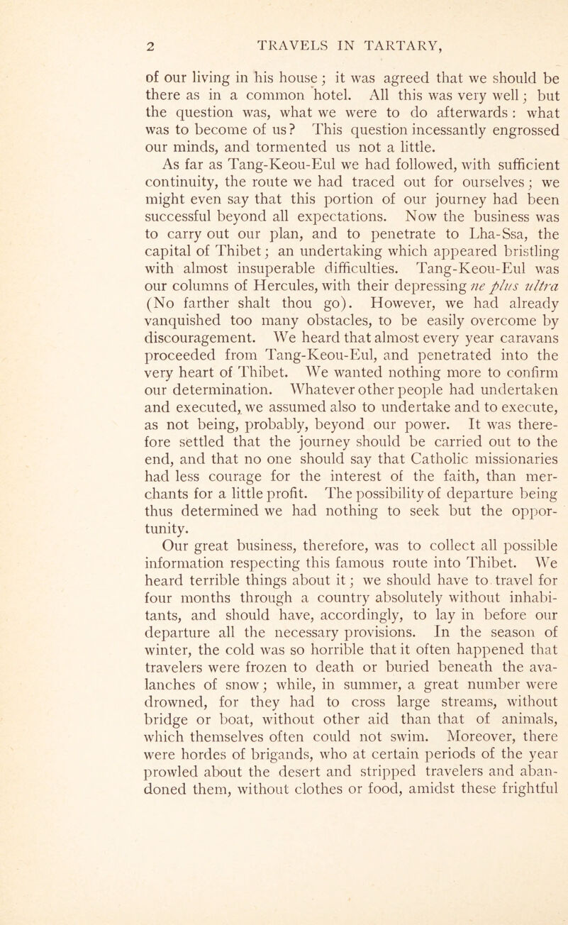 of our living in his house; it was agreed that we should be there as in a common hotel. All this was very well; but the question was, what we were to do afterwards : what was to become of us ? This question incessantly engrossed our minds, and tormented us not a little. As far as Tang-Keou-Eul we had followed, with sufficient continuity, the route we had traced out for ourselves; we might even say that this portion of our journey had been successful beyond all expectations. Now the business was to carry out our plan, and to penetrate to Lha-Ssa, the capital of Thibet; an undertaking which appeared bristling with almost insuperable difficulties. Tang-Keou-Eul was our columns of Elercules, with their depressing ne plus ultra (No farther shalt thou go). ETowever, we ha.d already vanquished too many obstacles, to be easily overcome by discouragement. We heard that almost every year caravans proceeded from Tang-Keou-Eul, and penetrated into the very heart of Thibet. We wanted nothing more to confirm our determination. Whatever other people had undertaken and executed, we assumed also to undertake and to execute, as not being, probably, beyond our power. It was there- fore settled that the journey should be carried out to the end, and that no one should say that Catholic missionaries had less courage for the interest of the faith, than mer- chants for a little profit. The possibility of departure being thus determined we had nothing to seek but the oppor- tunity. Our great business, therefore, was to collect all possible information respecting this famous route into Thibet. WT heard terrible things about it; we should have to travel for four months through a country absolutely without inhabi- tants, and should have, accordingly, to lay in before our departure all the necessary provisions. In the season of winter, the cold was so horrible that it often happened that travelers were frozen to death or buried beneath the ava- lanches of snow; while, in summer, a great number were drowned, for they had to cross large streams, without bridge or boat, without other aid than that of animals, which themselves often could not swim. Moreover, there were hordes of brigands, who at certain periods of the year prowled about the desert and stripped travelers and aban- doned them, without clothes or food, amidst these frightful