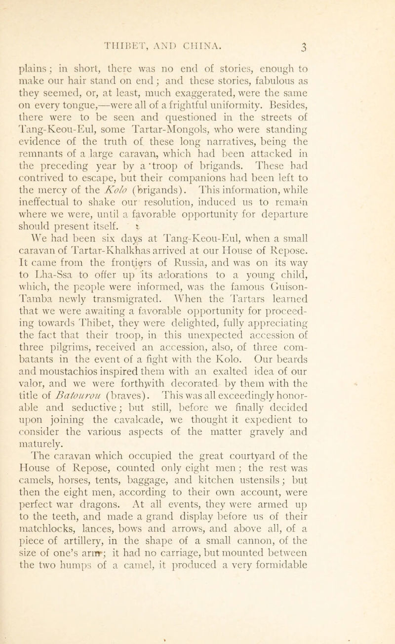 plains; in short, there was no end of stories, enough to make our hair stand on end; and these stories, fabulous as they seemed, or, at least, much exaggerated, were the same on every tongue,—were all of a frightful uniformity. Besides, there were to be seen and questioned in the streets of dang-Keou-Kul, some Tartar-Mongols, who were standing evidence of the truth of these long narratives, being the remnants of a large caravan, which had been attacked in the preceding year by a'troop of brigands. These bad contrived to escape, but their companions had been left to the mercy of the Kola (brigands). This information, while ineffectual to shake our resolution, induced us to remain where we were, until a favorable opportunity for departure should present itself. j AVe had been six days at Tang-Keou-Eul, when a small caravan of Tartar-Khalkhas arrived at our House of Repose. It came from the frontiers of Russia, and was on its way to Lha-Ssa to offer up its adorations to a young child, which, the people were informed, was the famous Ouison- d'amba newly transmigrated. When the d'artars learned that we were awaiting a favorable opportunity for proceed- ing towards ddiibet, they were delighted, fully appreciating the fact that their troop, in this unexpected accession of three pilgrims, received an accession, also, of three com- batants in the event of a fight with the Kolo. Our beards and moustachios inspired them with an exalted idea of our valor, and we were forth^jvith decorated by them with the oi Baton roil (braves). This was all exceedingly honor- able and seductive; but still, before we finally decided iq)on joining the cavalcade, we thought it expedient to consider the various aspects of the matter gravely and maturely. The caravan which occupied the great courtyard of the House of Repose, counted only eight men; the rest was camels, horses, tents, baggage, and kitchen ustensils; but then the eight men, according to their own account, were perfect war dragons. At all events, they were armed up to the teeth, and made a grand display before us of their matchlocks, lances, bows and arrows, and above all, of a ihece of artillery, in the shape of a small cannon, of the size of one’s arnr; it had no carriage, but mounted between the two hum|)s of a camel, it jiroduced a very formidable >