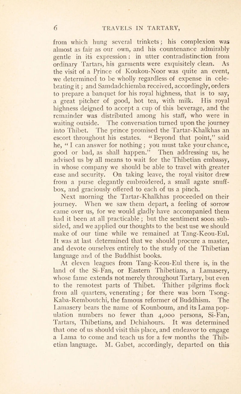 from which hung several trinkets; his complexion was almost as fair as our own, and his countenance admirably gentle in its expression: in utter contradistinction from ordinary Tartars, his garments were exquisitely clean. As the visit of a Prince of Koukou-Noor was quite an event, we determined to be wholly regardless of expense in cele- brating it; and Samdadchiemba received, accordingly, orders to prepare a banquet for his royal highness, that is to say, a great pitcher of good, hot tea, with milk. His royal highness deigned to accept a cup of this beverage, and the remainder was distributed among his staff, who were in waiting outside. The conversation turned upon the journey into Thibet. The prince promised the Tartar-Khalkhas an escort throughout his estates. ‘‘Beyond that point,” said he, “ I can answer for nothing; you must take your chance, good or bad, as shall happen.” Then addressing us, he advised us by all means to wait for the Thibetian embassy, in whose company we should be able to travel with greater ease and security. On taking leave, the royal visitor drew from a purse elegantly embroidered, a small agate snuff- box, and graciously offered to each of us a pinch. Next morning the Tartar-Khalkhas proceeded on their journey. When we saw them depart, a feeling of sorrow came over us, for we would gladly have accompanied them had it been at all practicable; but the sentiment soon sub- sided, and we applied our thoughts to the best use we should make of our time while we remained at Tang-Keou-Eul. It was at last determined that we should procure a master, and devote ourselves entirely to the study of the Thibetian language and of the Buddhist books. At eleven leagues from Tang-Keou-Eul there is, in the land of the Si-Fan, or Eastern Thibetians, a Lamasery, whose fame extends not merely throughout Tartary, but even to the remotest parts of Thibet. Thither pilgrims flock from all quarters, venerating; for there was born Tsong- Kaba-Remboutchi, the famous reformer of Buddhism. The Lamasery bears the name of Kounboum, and its Lama pop- ulation numbers no fewer than 4,000 persons, Si-Fan, Tartars, Thibetians, and Dchiahours. It was determined that one of us should visit this place, and endeavor to engage a Lama to come and teach us for a few months the Thib- etian language. M. Gabet, accordingly, departed on this