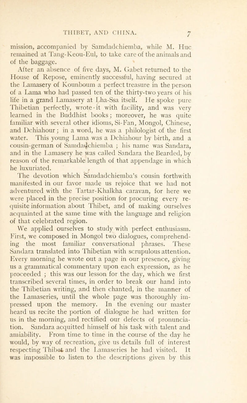 mission, accompanied by Samdadchiemba, while M. Hue remained at Tang-Keou-Eul, to take care of the animals and of the baggage. xAfter an absence of five days, M. Cfabet returned to the House of Repose, eminently successful, having secured at the Lamasery of Kounboum a perfect treasure in the person of a Lama who had passed ten of the thirty-two years of his life in a grand Lamasery at Lha-Ssa itself. He spoke pure Thibetian perfectly, wrote-it with facility, and was very learned in the Buddhist books; moreover, he was quite familiar with several other idioms, Si-Fan, Mongol, Chinese, and Dchiahour; in a word, he was a philologist of the first water. This young Lama was a Dchiahour by birth, and a cousin-german of Samdadchiemba ; his name was Sandara, and in the Lamasery he was called Sandara the Bearded, by reason of the remarkable length of that appendage in which he luxuriated. The devotion which Samdadchiemba’s cousin forthwith manifested in our favor made us rejoice that we had not adventured with the Tartar-Khalkha caravan, for here we were placed in the precise position for procuring every re- quisite information about Thibet, and of making ourselves acquainted at the same time with the language and religion of that celebrated region. We applied ourselves to study with perfect enthusiasm. First, we composed in Mongol two dialogues, comprehend- ing the most familiar conversational phrases. These Sandara translated into Thibetian with scrupulous attention. Every morning he wrote out a page in our presence, giving us a grammatical commentary upon each expression, as he proceeded ; this was our lesson for the day, which we first transcribed several times, in order to break our hand into the Thibetian writing, and then chanted, in the manner of the Lamaseries, until the whole page was thoroughly im- pressed upon the memory. In the evening our master heard us recite the portion of dialogue he had written for us in the morning, and rectified our defects of pronuncia- tion. Sandara acquitted himself of his task with talent and amiability. From time to time in the course of the day he would, by way of recreation, give us details full of interest respecting Thibei and the Lamaseries he had visited. It was impossible to listen to the descriptions given by this