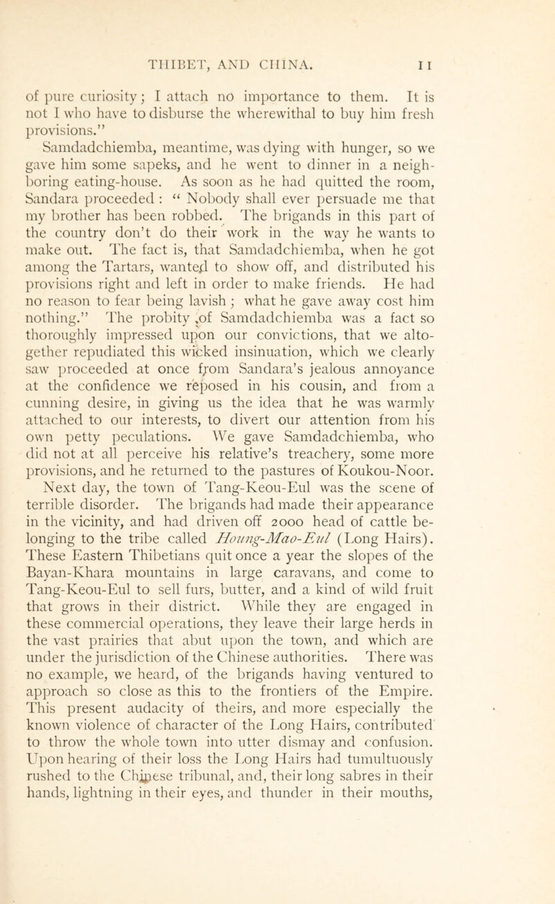 of pure curiosity; I attach no importance to them. It is not I who have to disburse the wherewithal to buy him fresh provisions.” Samdadchiemba, meantime, was dying with hunger, so we gave him some sapeks, and he went to dinner in a neigh- boring eating-house. As soon as he had quitted the room, Sandara proceeded ; “ Nobody shall ever persuade me that my brother has been robbed. The brigands in this part of the country don’t do their work in the way he wants to make out. The fact is, that Samdadchiemba, when he got among the Tartars, wanted to show off, and distributed his provisions right and left in order to make friends. He had no reason to fear being lavish ; what he gave away cost him nothing.” The probity »of Samdadchiemba was a fact so thoroughly impressed upon our convictions, that we alto- gether repudiated this wicked insinuation, which we clearly saw proceeded at once fjom Sandara’s jealous annoyance at the confidence we reposed in his cousin, and from a cunning desire, in giving us the idea that he was warmly attached to our interests, to divert our attention from his own petty peculations. We gave Samdadchiemba, who did not at all perceive his relative’s treachery, some more provisions, and he returned to the pastures of Koukou-Noor. Next day, the town of Tang-Keou-Eul was the scene of terrible disorder. The brigands had made their appearance in the vicinity, and had driven off 2000 head of cattle be- longing to the tribe called Hojing-Mao-Eiil (Long Hairs). These Eastern Thibetians quit once a year the slopes of the Bayan-Khara mountains in large caravans, and come to Tang-Keou-Eul to sell furs, butter, and a kind of wild fruit that grows in their district. While they are engaged in these commercial operations, they leave their large herds in the vast prairies that abut upon the town, and which are under the jurisdiction of the Chinese authorities. There was no example, we heard, of the brigands having ventured to approach so close as this to the frontiers of the Empire. This present audacity of theirs, and more especially the known violence of character of the Long Hairs, contributed to throw the whole town into utter dismay and confusion. Upon hearing of their loss the Long Hairs had tumultuously rushed to the Chinese tribunal, and, their long sabres in their hands, lightning in their eyes, and thunder in their mouths,