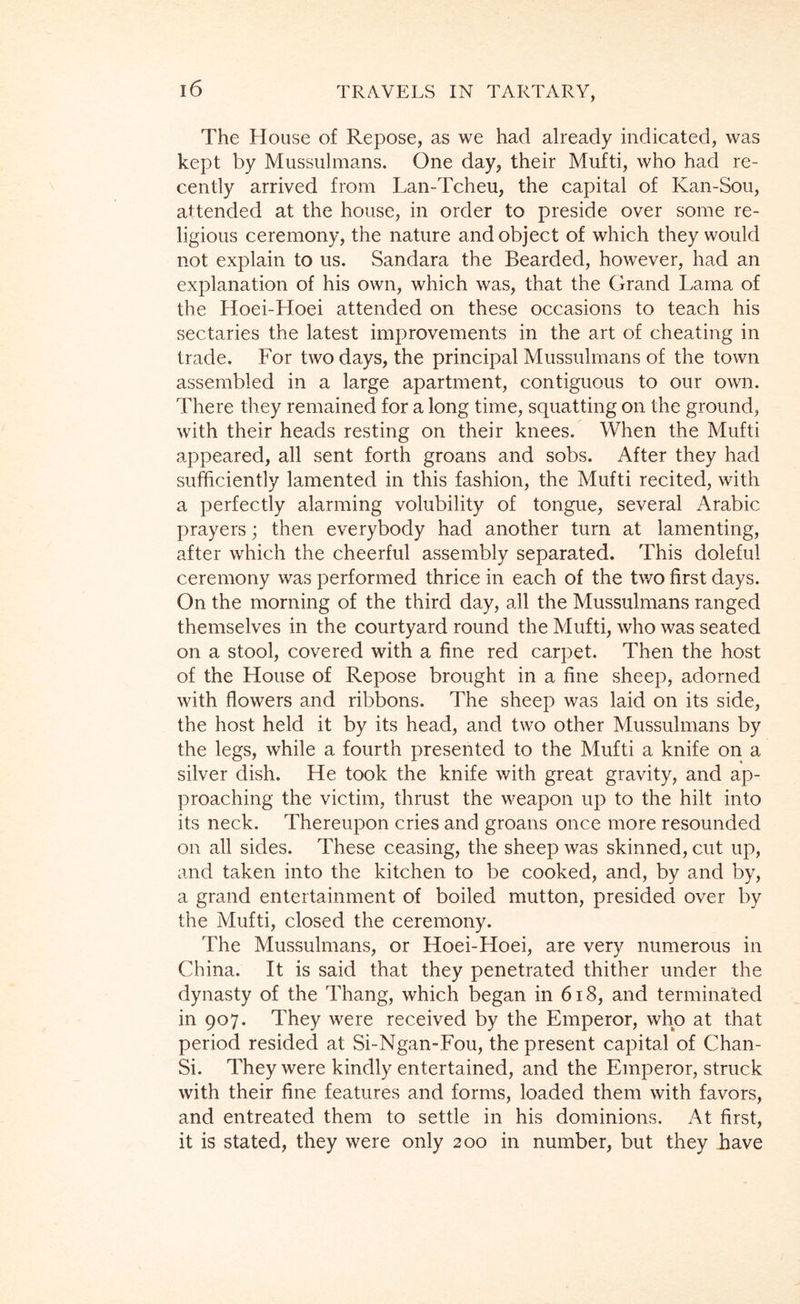 The House of Repose, as we had already indicated, was kept by Mussulmans. One day, their Mufti, who had re- cently arrived from Lan-Tcheu, the capital of Kan-Sou, attended at the house, in order to preside over some re- ligious ceremony, the nature and object of which they would not explain to us. Sandara the Bearded, however, had an explanation of his own, which was, that the Grand Lama of the Hoei-Hoei attended on these occasions to teach his sectaries the latest improvements in the art of cheating in trade. For two days, the principal Mussulmans of the town assembled in a large apartment, contiguous to our own. There they remained for a long time, squatting on the ground, with their heads resting on their knees. When the Mufti appeared, all sent forth groans and sobs. After they had sufficiently lamented in this fashion, the Mufti recited, with a perfectly alarming volubility of tongue, several Arabic prayers; then everybody had another turn at lamenting, after which the cheerful assembly separated. This doleful ceremony was performed thrice in each of the two first days. On the morning of the third day, all the Mussulmans ranged themselves in the courtyard round the Mufti, who was seated on a stool, covered with a fine red carpet. Then the host of the House of Repose brought in a fine sheep, adorned with flowers and ribbons. The sheep was laid on its side, the host held it by its head, and two other Mussulmans by the legs, while a fourth presented to the Mufti a knife on a silver dish. He took the knife with great gravity, and ap- proaching the victim, thrust the weapon up to the hilt into its neck. Thereupon cries and groans once more resounded on all sides. These ceasing, the sheep was skinned, cut up, and taken into the kitchen to be cooked, and, by and by, a grand entertainment of boiled mutton, presided over by the Mufti, closed the ceremony. The Mussulmans, or Hoei-Hoei, are very numerous in China. It is said that they penetrated thither under the dynasty of the Thang, which began in 6i8, and terminated in 907. They were received by the Emperor, who at that period resided at Si-Ngan-Fou, the present capital of Chan- Si. They were kindly entertained, and the Emperor, struck with their fine features and forms, loaded them with favors, and entreated them to settle in his dominions. At first, it is stated, they were only 200 in number, but they have