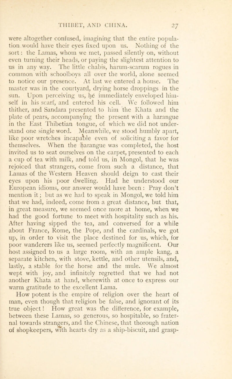 were altogether confused, imagining tliat the entire popula- tion, would have their eyes fixed upon us. Nothing of the sort: the Lamas, whom we met, passed silently on, without even turning their heads, or paying the slightest attention to us in any way. The little chabis, harum-scarum rogues in common with schooll)oys all over the world, alone seemed to notice our presence. At last we entered a house. The master was in the courtyard, drying horse droppings in the sun. Upon perceiving us, he immediately enveloped him- self in his scarf, and entered his cell. We followed him thither, and Sandara presented to him the Khata and the j)late of pears, accompanying the present with a harangue in the East Thibetian tongue, of which we did not under- stand one single word. Meanwhile, we stood humbly apart, like poor wretches incapa^ile even of soliciting a favor for themselves. When the harangue was completed, the host invited us to seat ourselves on the carpet, presented to each a cup of tea with milk, aixl told us, in Mongol, that he was rejoiced that strangers, come from such a distance, that Lamas of the Western Heaven should deign to cast their eyes upon his poor dwelling. Had he understood our European idioms, our answer would have been : Pray don’t mention it; but as we had to speak in Mongol, we told him that we had, indeed, come from a great distance, but that, in great measure, we seemed once more at home, when we had the good fortune to meet with hospitality such as his. After having sipped the tea, and conversed for a while about France, Rome, the Pope, and the cardinals, we got up, in order to visit the place destined for us, which, for poor wanderers like us, seemed perfectly magnificent. Our host assigned to us a large room, with an ample kang, a separate kitchen, with stove, kettle, and other utensils, and, lastly, a stable for the horse and the mule. We almost wept with joy, and infinitely regretted that we had not another Khata at hand, wherewith at once to express our warm gratitude to the excellent Lama. How potent is the empire of religion over the heart of man, even though that religion be false, and ignorant of its true object! How great was the difference, for example, between these Lamas, so generous, so hospitable, so frater- nal towards strangers, and the Chinese, that thorough nation of shopkeepers, with hearts dry as a ship-biscuit, and grasp-