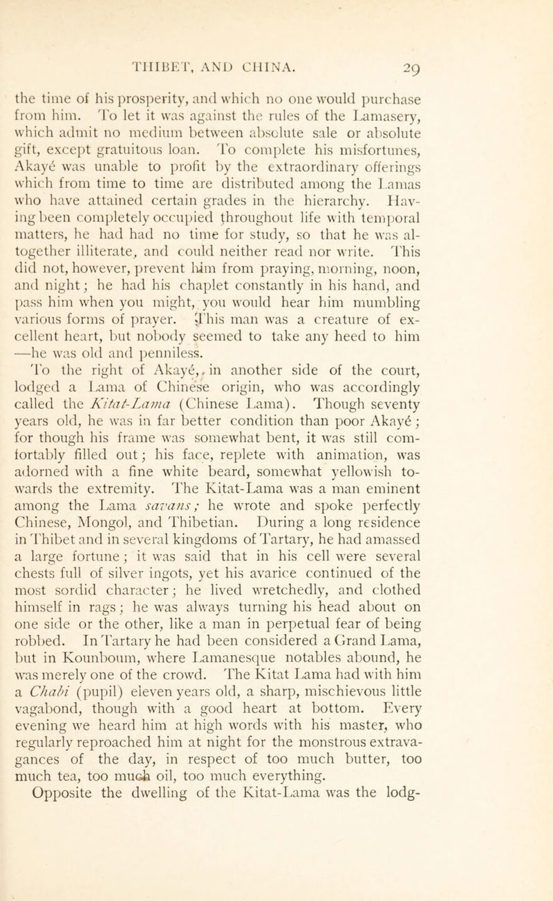 the time of his prosperity, and which no one would ])urchase from him. do let it was against the rules of the Lamasery, which admit no medium between absolute sale or absolute gift, except gratuitous loan, do complete his misfortunes, Akayc' was unable to profit by the extraordinary offerings which from time to time are distributed among the Lamas who have attained certain grades in the hierarchy. Hav- ing been completely occupied throughout life with temporal matters, he had had no time for study, so that he was al- together illiterate, and could neither read nor write. This did not, however, jjrevent him from praying, morning, noon, and night; he had his chaplet constantly in his hand, and pass him when you might, you would hear him mumbling various forms of prayer. This man was a creature of ex- cellent heart, but nobody seemed to take any heed to him —he was old and penniless. do the right of Akaye,, in another side of the court, lodged a Lama of Chinese origin, who was accordingly called the Kifat-Lama (Chinese I.ama). dTough seventy years old, he wa.s in far better condition than poor Akay^; for though his frame was somewhat bent, it was still com- fortably filled out; his face, replete with animation, was adorned with a fine white beard, somewhat yellowish to- wards the extremity. The Kitat-Lama was a man eminent among the Lama savans; he wrote and spoke perfectly Chinese, Mongol, and dLibetian. During a long residence in d'hibet and in several kingdoms of Tartary, he had amassed a large fortune; it was said that in his cell were several chests full of silver ingots, yet his avarice continued of the most sordid character; he lived wretchedly, and clothed himself in rags; he was always turning his head about on one side or the other, like a man in perpetual fear of being robbed. In Tartary he had been considered a Grand Lama, but in Kounboum, where Lamanesque notables abound, he was merely one of the crowd. The Kitat Lama had with him a Chain (pupil) eleven years old, a sharp, mischievous little vagabond, though with a good heart at bottom. Every evening we heard him at high words with his master, who regularly reproached him at night for the monstrous extrava- gances of the day, in respect of too much butter, too much tea, too mucii oil, too much everything. Opposite the dwelling of the Kitat-Lama was the lodg-