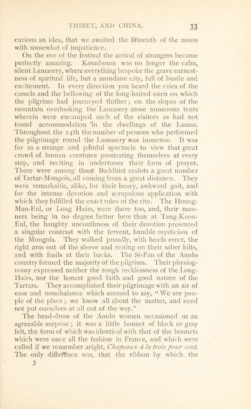 curious an idea, that we awaited the fifteenth of the moon with somewhat of impatience. On the eve of the festival the arrival of strangers became perfectly amazing. Kounboum was no longer the calm, silent Lamasery, where everything bespoke the grave earnest- ness of spiritual life, but a mundane city, full of bustle and excitement. In every direction you heard the cries of the camels and the bellowing of the long-haired oxen on which the j)ilgrims had journeyed thither; on the slopes of the mountain overlooking the Lamasery arose numerous tents wherein were encamped such of the visitors as had not found accommodation *m the dwellings of the Lamas. Throughout the 14th the number of persons who performed the pilgrimage round the Lamasery was immense. It was for us a strange and painful spectacle to view that great crowd of human creatures prostrating themselves at every step, and reciting in undertones their form of prayer. There were among thesfe Buddhist zealots a great number of ifartar-Mongols, all coming from a great distance. They were remarkable, alike, for their heavy, awkward gait, and for the intense devotion and scrupulous application with which they fulfilled the exact rules of the rite. The Houng- Mao-Eul, or Long Hairs, were there too, and, their man- ners being in no degree better here than at Tang-Keou- Eul, the haughty uncouthness of their devotion presented a singular contrast with the fervent, humble mysticism of the Mongols. They walked proudly, with heads erect, the right arm out of the sleeve and resting on their saber hilts, and with fusils at their backs. The Si-Fan of the Amdo country formed the majority of the pilgrims. Their physiog- nomy expressed neither the rough recklessness of the Long- Hairs, nor the honest good faith and good nature of the Tartars. They accomplished their pilgrimage with an air of ease and nonchalance v/hich seemed to say, We are peo- ple of the place; we know all about the matter, and need not put ourselves at all out of the way.” The head-dress of the Amdo women occasioned us an agreeable surprise; it was a little bonnet of black or gray felt, the form of which was identical with that of the bonnets which were once all the fashion in France, and which were called if we remember aright, Chapeaux a la trois pour cent. The only difference was, that the ribbon by which the 3