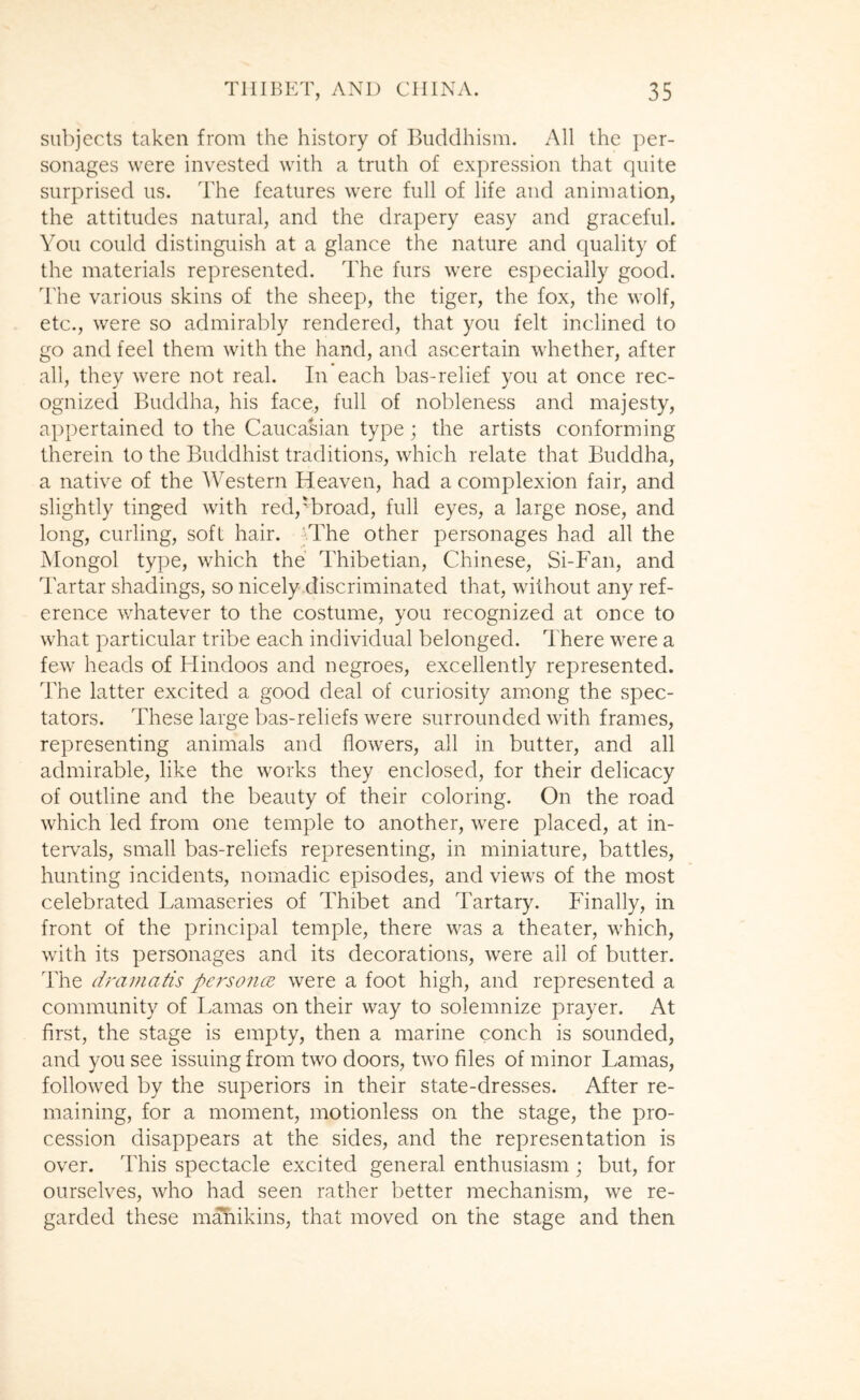 sii])jects taken from the history of Buddhism. All the per- sonages were invested with a truth of expression that quite surprised us. The features were full of life and animation, the attitudes natural, and the drapery easy and graceful. You could distinguish at a glance the nature and quality of the materials represented. The furs were especially good. The various skins of the sheep, the tiger, the fox, the wolf, etc., were so admirably rendered, that you felt inclined to go and feel them with the hand, and ascertain whether, after all, they were not real. In each bas-relief you at once rec- ognized Buddha, his face, full of nobleness and majesty, appertained to the Caucasian type; the artists conforming therein to the Buddhist traditions, which relate that Buddha, a native of the Western Heaven, had a complexion fair, and slightly tinged with red,Wroad, full eyes, a large nose, and long, curling, soft hair. -vThe other personages had all the Mongol type, which the Thibetian, Chinese, Si-Fan, and Tartar shadings, so nicely discriminated that, without any ref- erence whatever to the costume, you recognized at once to what particular tribe each individual belonged. There were a few heads of Hindoos and negroes, excellently represented. The latter excited a good deal of curiosity among the spec- tators. These large bas-reliefs were surrounded with frames, representing animals and flowers, all in butter, and all admirable, like the works they enclosed, for their delicacy of outline and the beauty of their coloring. On the road which led from one temple to another, were placed, at in- tervMs, small bas-reliefs representing, in miniature, battles, hunting incidents, nomadic episodes, and views of the most celebrated Lamaseries of Thibet and Tartary. Finally, in front of the principal temple, there was a theater, which, with its personages and its decorations, were ail of butter. The dramatis personcE were a foot high, and represented a community of Lamas on their way to solemnize prayer. At first, the stage is empty, then a marine conch is sounded, and you see issuing from two doors, two files of minor Lamas, followed by the superiors in their state-dresses. After re- maining, for a moment, motionless on the stage, the pro- cession disappears at the sides, and the representation is over. This spectacle excited general enthusiasm ; but, for ourselves, who had seen rather better mechanism, we re- garded these ma!iikins, that moved on the stage and then