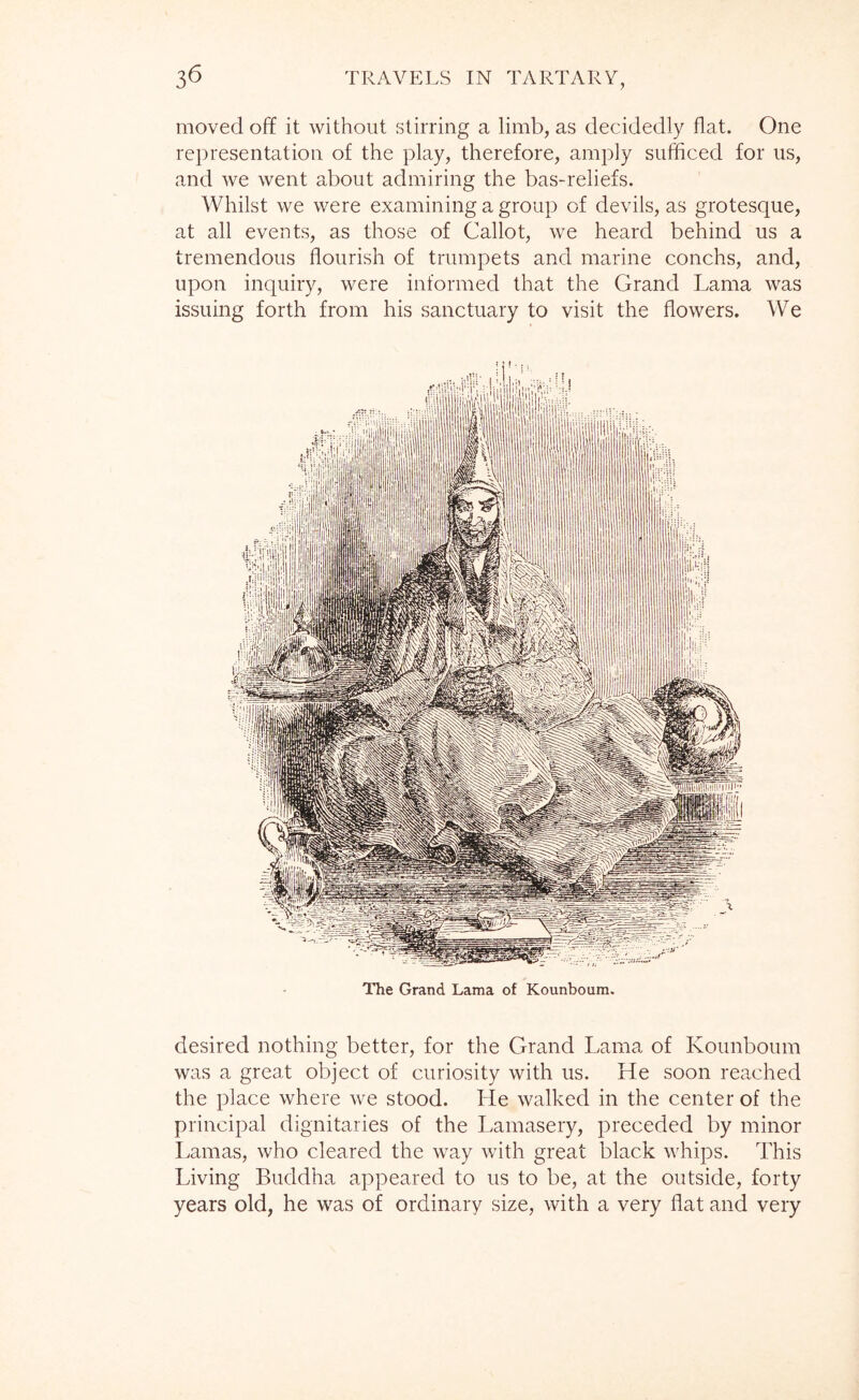 moved off it without stirring a limb, as decidedly flat. One representation of the play, therefore, amply sufficed for us, and we went about admiring the bas-reliefs. Whilst we were examining a group of devils, as grotesque, at all events, as those of Callot, we heard behind us a tremendous flourish of trumpets and marine conchs, and, upon inquiry, were informed that the Grand Lama was issuing forth from his sanctuary to visit the flowers. We The Grand Lama of Kounboum. desired nothing better, for the Grand Lama of Kounboum was a great object of curiosity with us. He soon reached the place where we stood. He walked in the center of the principal dignitaries of the Lamasery, preceded by minor Lamas, who cleared the way with great black whips. This Living Buddha appeared to us to be, at the outside, forty years old, he was of ordinary size, with a very flat and very