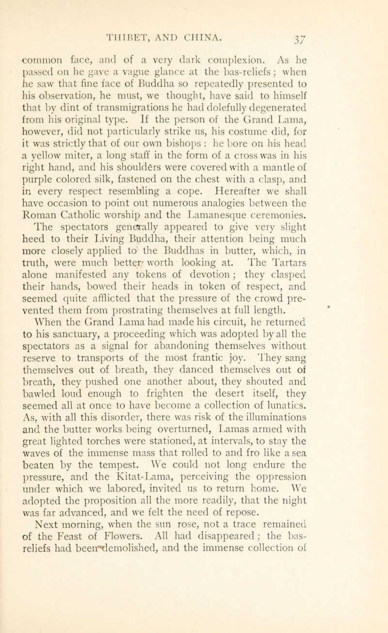 common face, and of a very dark complexion. As he passed on he gave a vague glance at the bas-reliefs; when he saw that fine face of Buddha so repeatedly presented to his observation, he must, we thought, have said to himself that by dint of transmigrations he had dolefully degenerated from his original type. Jf the person of the Grand Lama, however, did not particularly strike us, his costume did, for it was strictly that of our own bishops : he bore on his head a yellow miter, a long staff in the form of a cross was in his right hand, and his shoulders were covered with a mantle of purple colored silk, fastened on the chest with a clasp, and in every respect resembling a cope. Hereafter we shall have occasion to point out numerous analogies between the Roman Catholic worship and the Lamanesque ceremonies. The spectators generally appeared to give very slight heed to their Living Buddha, their attention being much more closely applied to the Buddhas in butter, which, in truth, were much better' worth looking at. The Tartars alone manifested any tokens of devotion; they clasped their hands, bowed their heads in token of respect, and seemed quite afflicted that the pressure of the crowd pre- vented them from prostrating themselves at full length. When the Grand Lama had made his circuit, he returned to his sanctuary, a proceeding which was adopted by all the spectators as a signal for abandoning themselves without reserve to transports of the most frantic joy. They sang themselves out of breath, they danced themselves out of breath, they pushed one another about, they shouted and bawled loud enough to frighten the desert itself, they seemed all at once to have become a collection of lunatics. As, with all this disorder, there was risk of the illuminations and the butter works being overturned, Lamas armed with great lighted torches were stationed, at intervals, to stay the waves of the immense mass that rolled to and fro like a sea beaten by the tempest. We could not long endure the pressure, and the Kitat-Lama, perceiving the oppression under which we labored, invited us to return home. We adopted the proposition all the more readily, that the night was far advanced, and we felt the need of repose. Next morning, when the sun rose, not a trace remained of the Feast of Flowers. All had disappeared; the bas- reliefs had been^riemolished, and the immense collection of